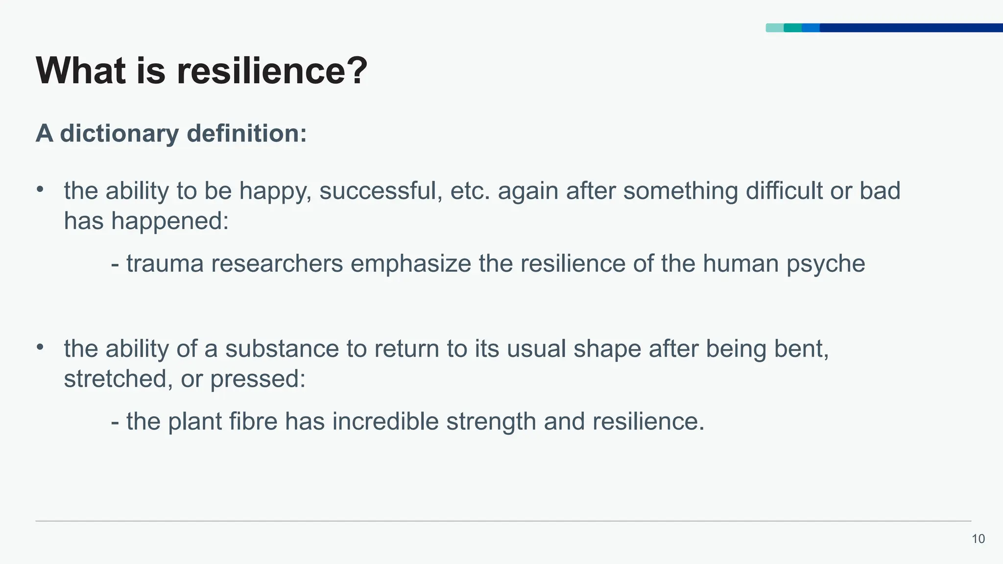 10
What is resilience?
• the ability to be happy, successful, etc. again after something difficult or bad
has happened:
- trauma researchers emphasize the resilience of the human psyche
• the ability of a substance to return to its usual shape after being bent,
stretched, or pressed:
- the plant fibre has incredible strength and resilience.
A dictionary definition:
 