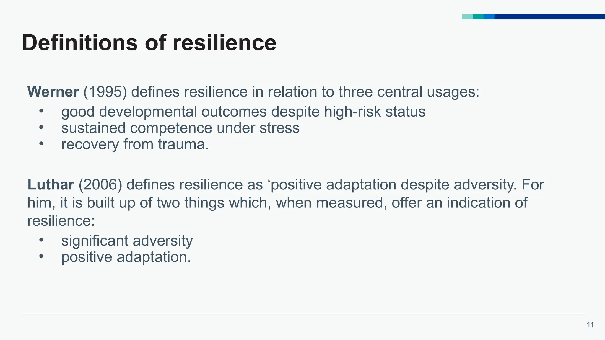 11
Definitions of resilience
Werner (1995) defines resilience in relation to three central usages:
• good developmental outcomes despite high-risk status
• sustained competence under stress
• recovery from trauma.
Luthar (2006) defines resilience as ‘positive adaptation despite adversity. For
him, it is built up of two things which, when measured, offer an indication of
resilience:
• significant adversity
• positive adaptation.
 
