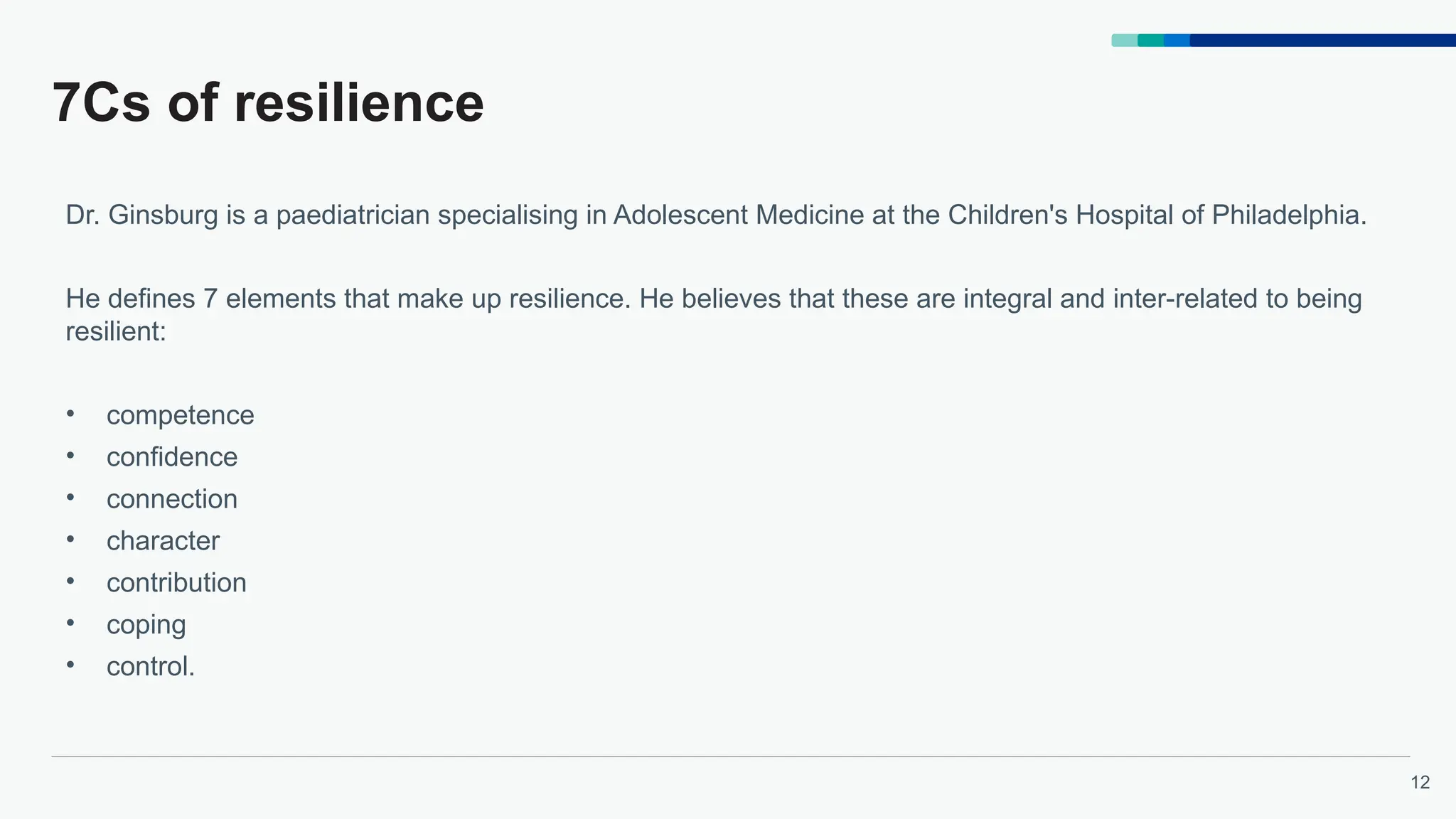 12
7Cs of resilience
Dr. Ginsburg is a paediatrician specialising in Adolescent Medicine at the Children's Hospital of Philadelphia.
He defines 7 elements that make up resilience. He believes that these are integral and inter-related to being
resilient:
• competence
• confidence
• connection
• character
• contribution
• coping
• control.
 