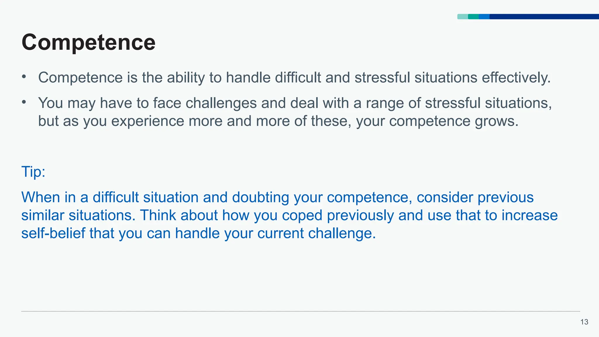 13
Competence
• Competence is the ability to handle difficult and stressful situations effectively.
• You may have to face challenges and deal with a range of stressful situations,
but as you experience more and more of these, your competence grows.
Tip:
When in a difficult situation and doubting your competence, consider previous
similar situations. Think about how you coped previously and use that to increase
self-belief that you can handle your current challenge.
 
