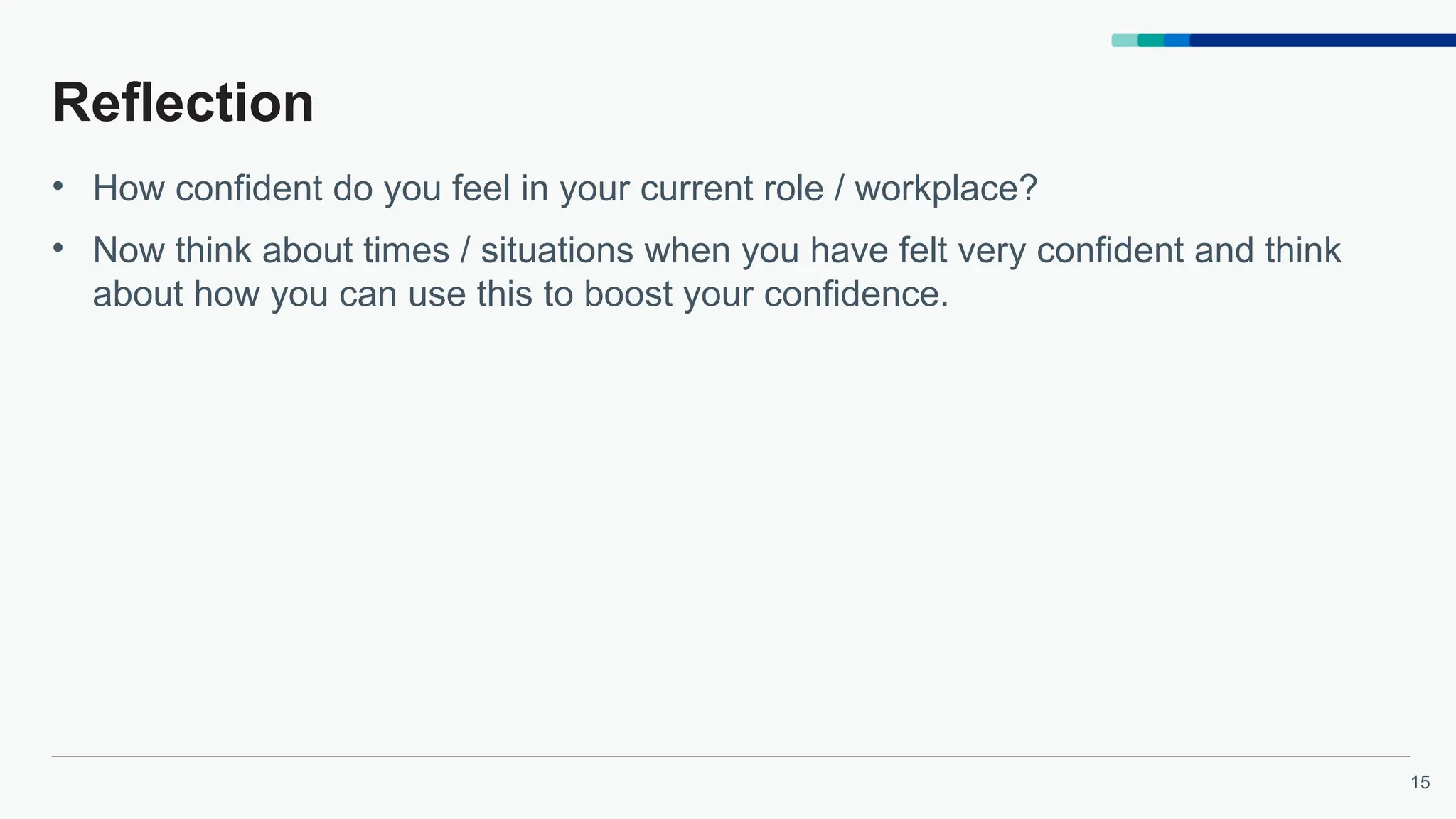 15
Reflection
• How confident do you feel in your current role / workplace?
• Now think about times / situations when you have felt very confident and think
about how you can use this to boost your confidence.
 