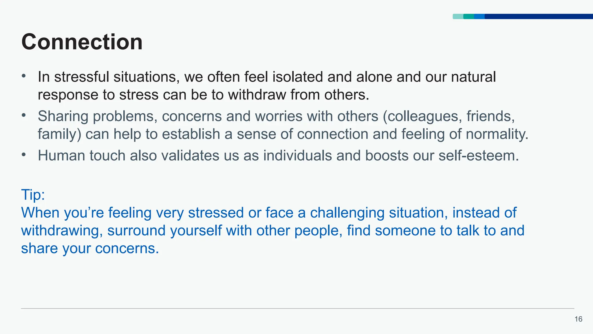 16
Connection
• In stressful situations, we often feel isolated and alone and our natural
response to stress can be to withdraw from others.
• Sharing problems, concerns and worries with others (colleagues, friends,
family) can help to establish a sense of connection and feeling of normality.
• Human touch also validates us as individuals and boosts our self-esteem.
Tip:
When you’re feeling very stressed or face a challenging situation, instead of
withdrawing, surround yourself with other people, find someone to talk to and
share your concerns.
 