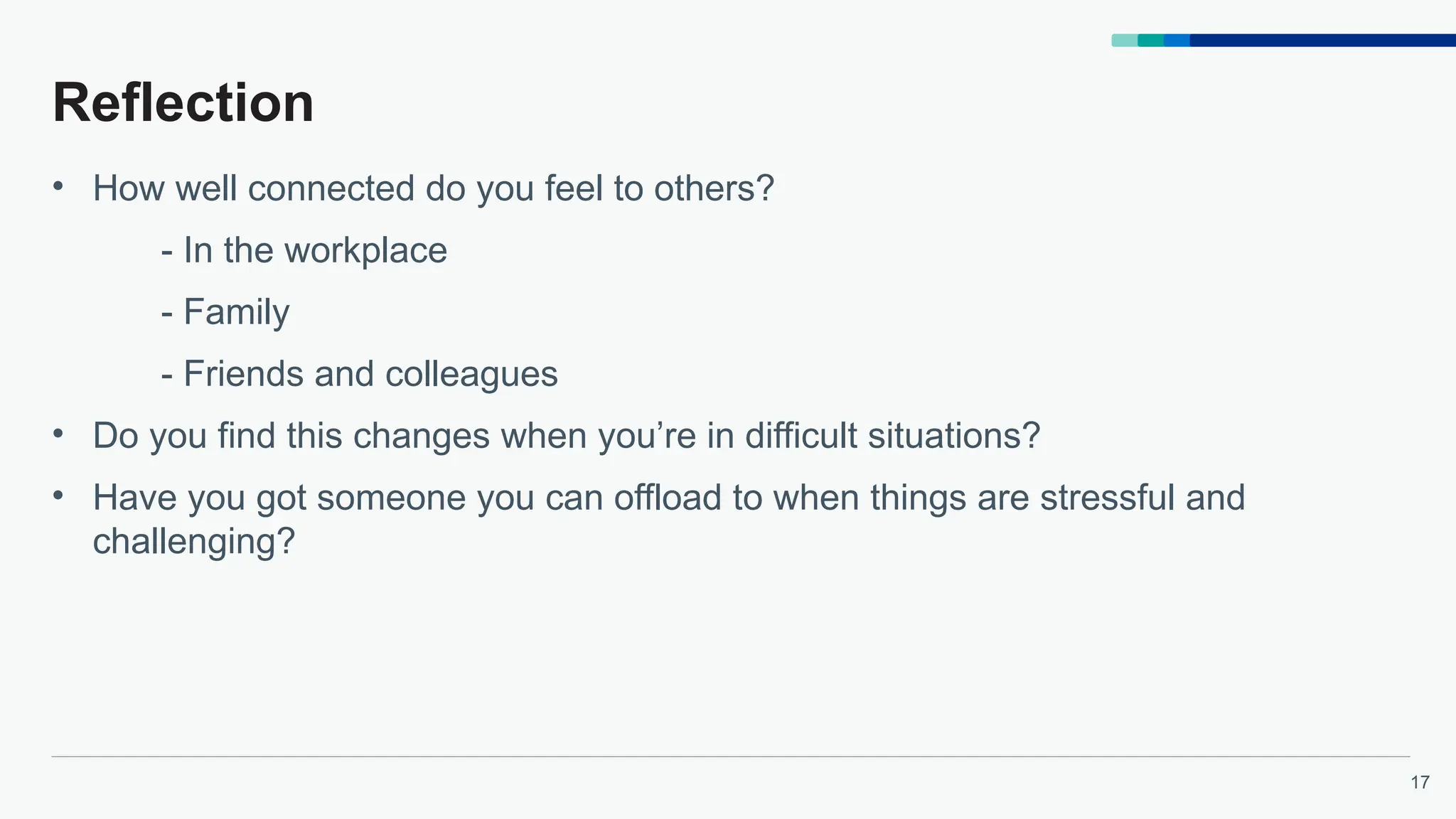 17
Reflection
• How well connected do you feel to others?
- In the workplace
- Family
- Friends and colleagues
• Do you find this changes when you’re in difficult situations?
• Have you got someone you can offload to when things are stressful and
challenging?
 