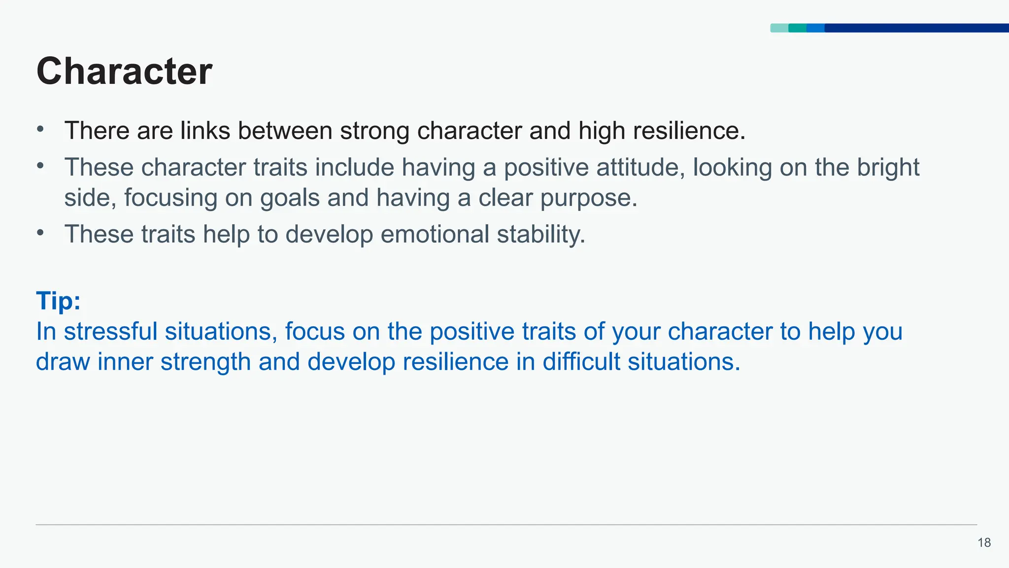 18
Character
• There are links between strong character and high resilience.
• These character traits include having a positive attitude, looking on the bright
side, focusing on goals and having a clear purpose.
• These traits help to develop emotional stability.
Tip:
In stressful situations, focus on the positive traits of your character to help you
draw inner strength and develop resilience in difficult situations.
 