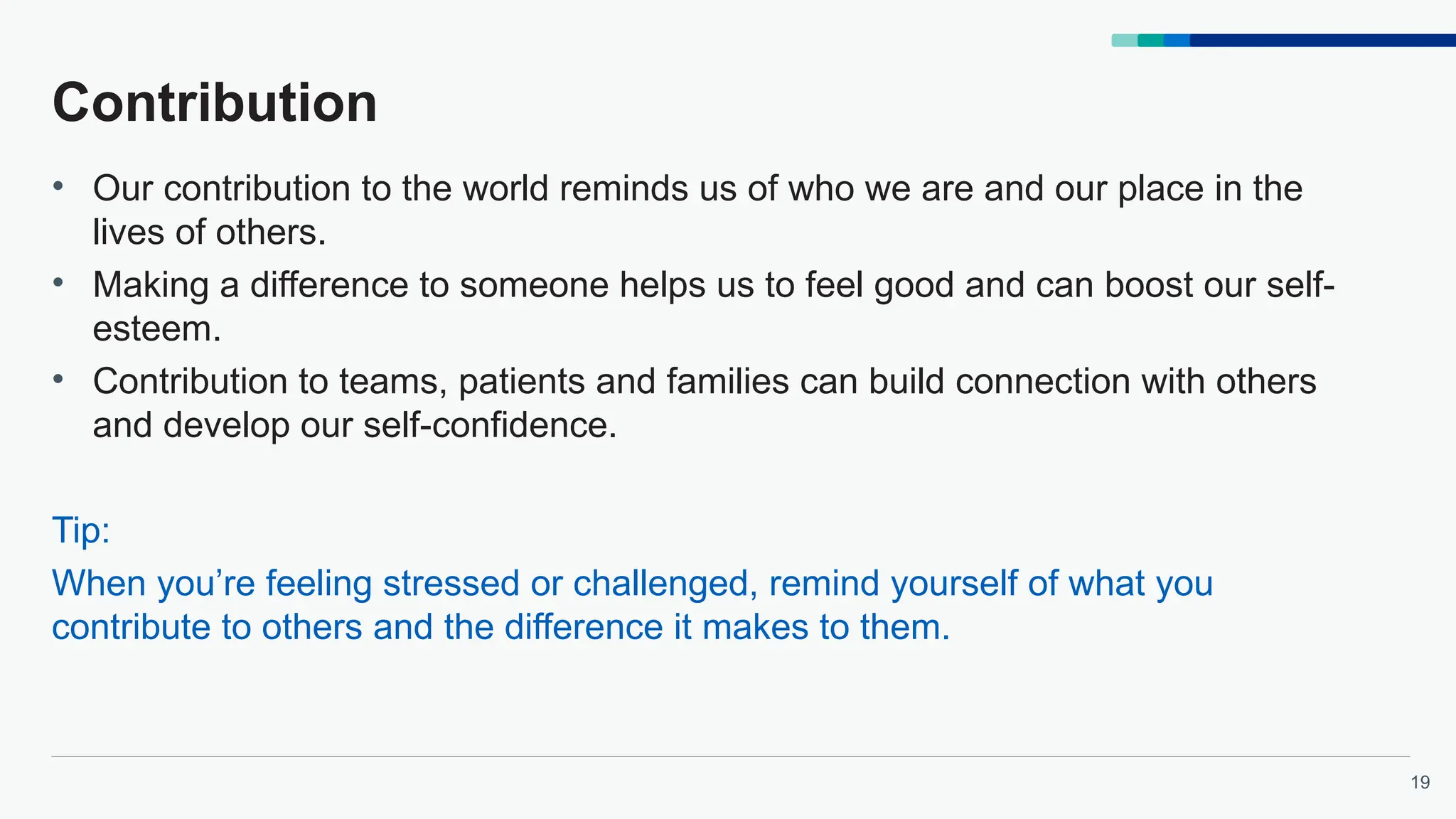 19
Contribution
• Our contribution to the world reminds us of who we are and our place in the
lives of others.
• Making a difference to someone helps us to feel good and can boost our self-
esteem.
• Contribution to teams, patients and families can build connection with others
and develop our self-confidence.
Tip:
When you’re feeling stressed or challenged, remind yourself of what you
contribute to others and the difference it makes to them.
 