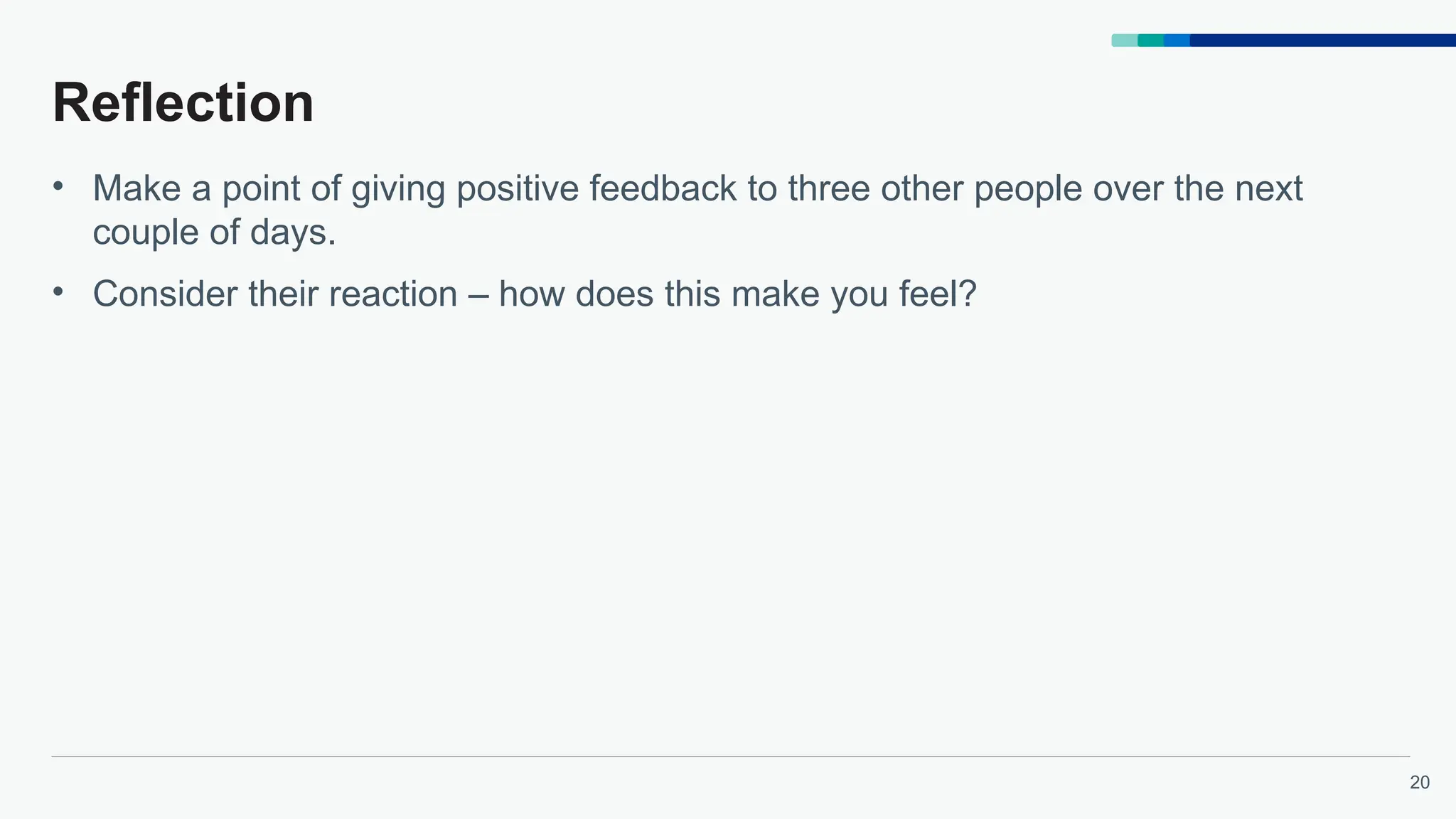 20
Reflection
• Make a point of giving positive feedback to three other people over the next
couple of days.
• Consider their reaction – how does this make you feel?
 