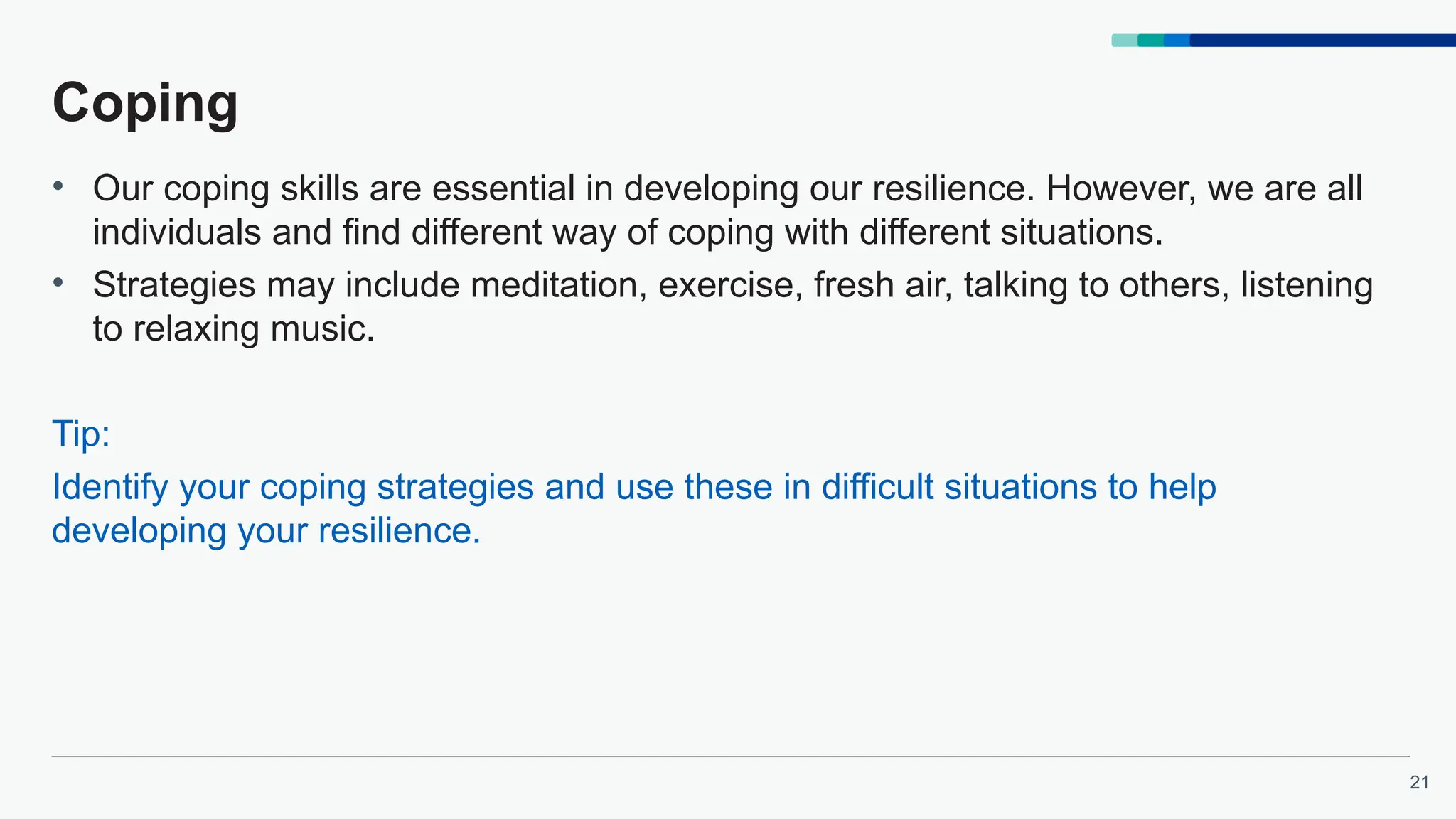 21
Coping
• Our coping skills are essential in developing our resilience. However, we are all
individuals and find different way of coping with different situations.
• Strategies may include meditation, exercise, fresh air, talking to others, listening
to relaxing music.
Tip:
Identify your coping strategies and use these in difficult situations to help
developing your resilience.
 