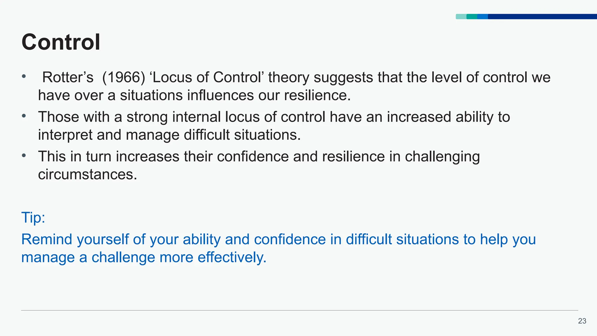 23
Control
• Rotter’s (1966) ‘Locus of Control’ theory suggests that the level of control we
have over a situations influences our resilience.
• Those with a strong internal locus of control have an increased ability to
interpret and manage difficult situations.
• This in turn increases their confidence and resilience in challenging
circumstances.
Tip:
Remind yourself of your ability and confidence in difficult situations to help you
manage a challenge more effectively.
 