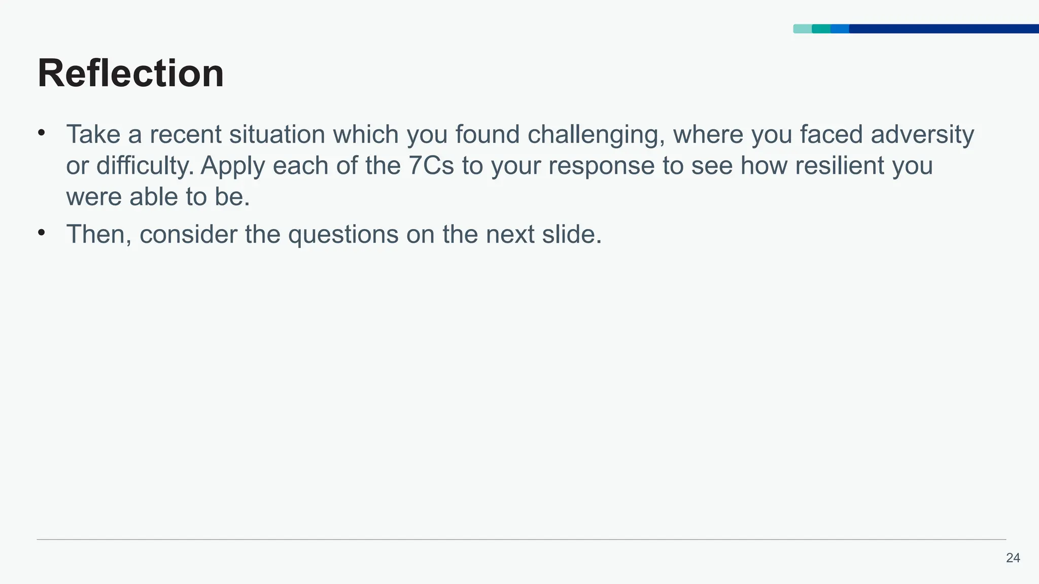 24
Reflection
• Take a recent situation which you found challenging, where you faced adversity
or difficulty. Apply each of the 7Cs to your response to see how resilient you
were able to be.
• Then, consider the questions on the next slide.
 