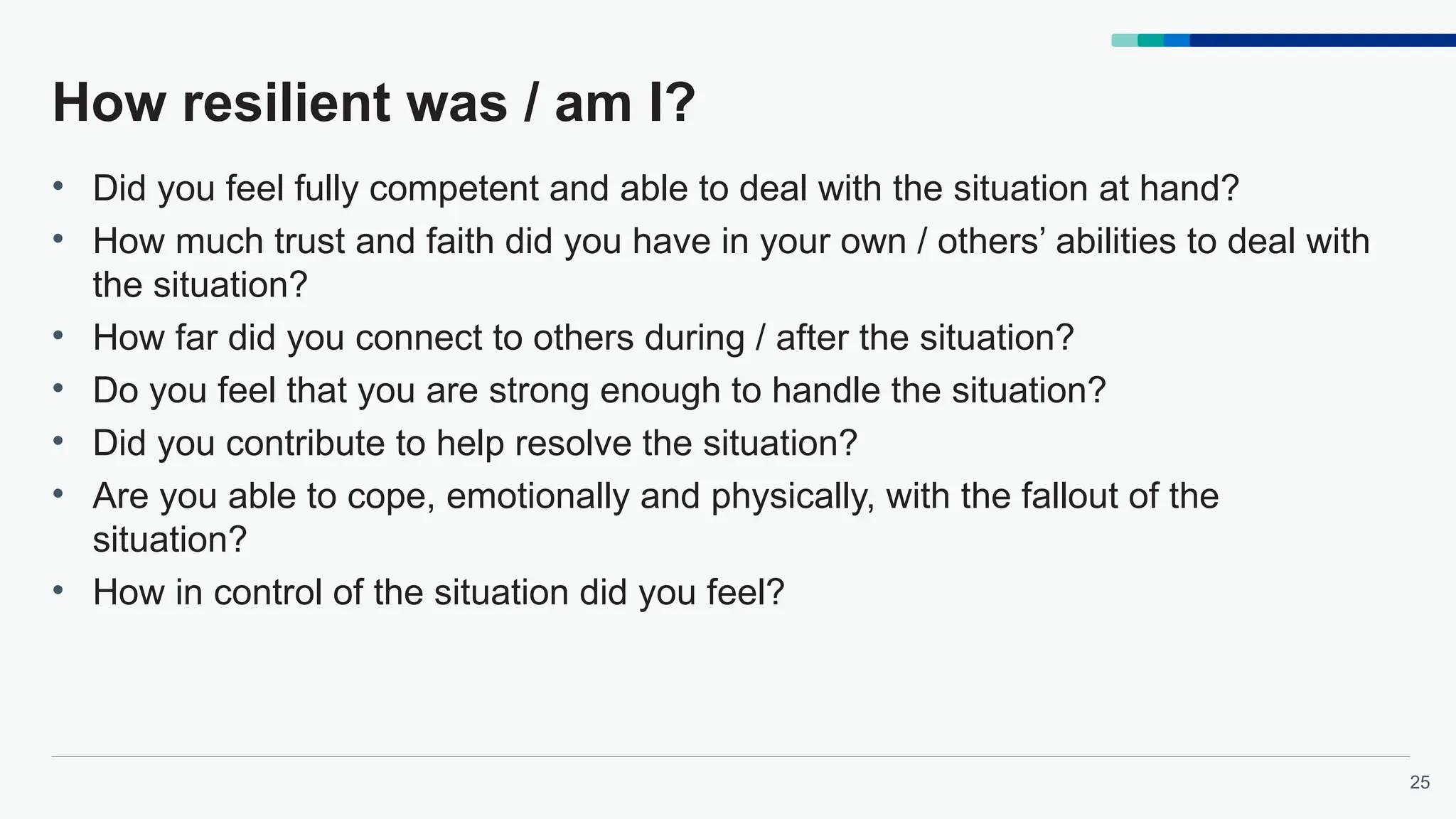 25
How resilient was / am I?
• Did you feel fully competent and able to deal with the situation at hand?
• How much trust and faith did you have in your own / others’ abilities to deal with
the situation?
• How far did you connect to others during / after the situation?
• Do you feel that you are strong enough to handle the situation?
• Did you contribute to help resolve the situation?
• Are you able to cope, emotionally and physically, with the fallout of the
situation?
• How in control of the situation did you feel?
 
