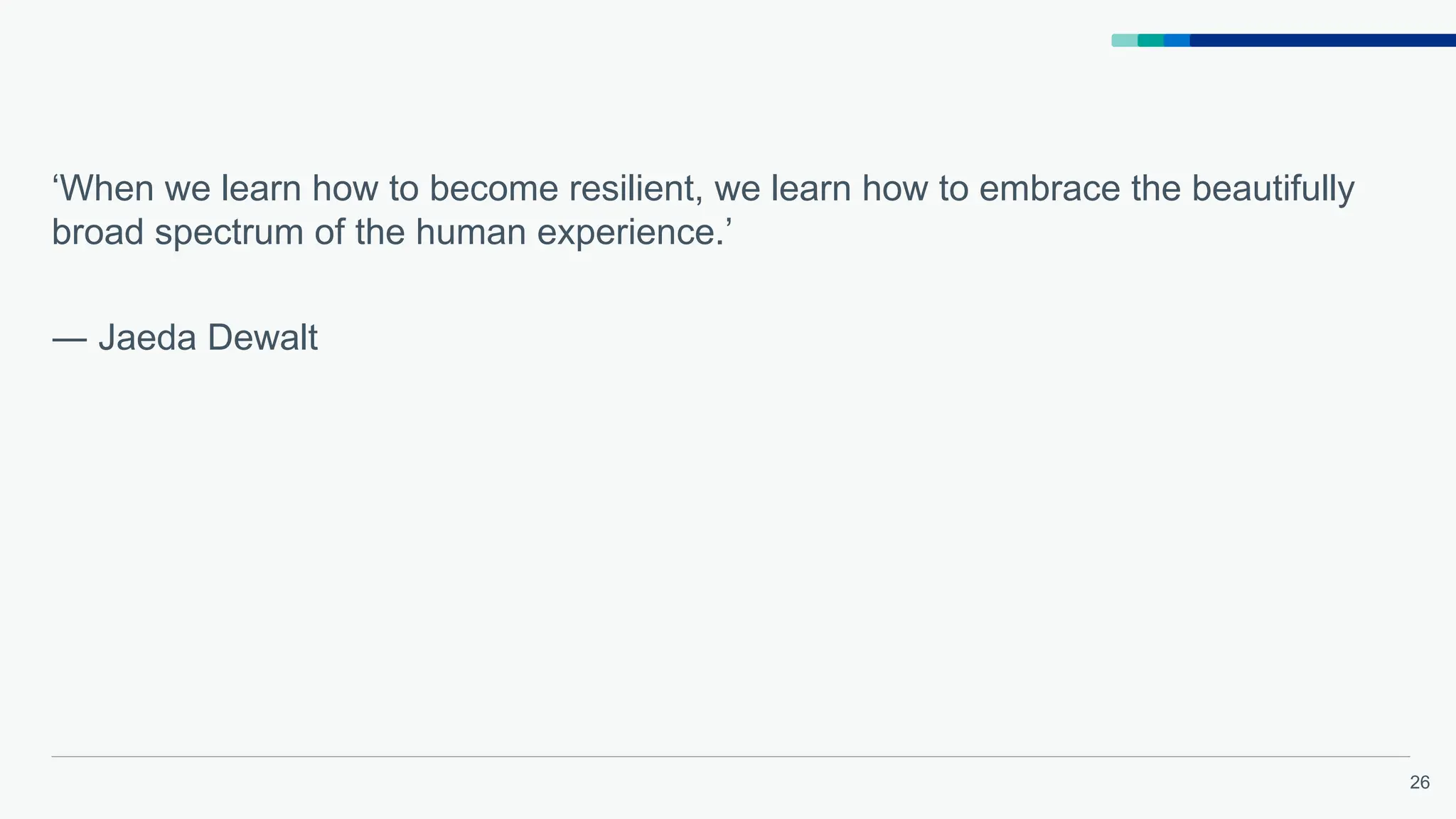 26
‘When we learn how to become resilient, we learn how to embrace the beautifully
broad spectrum of the human experience.’
― Jaeda Dewalt
 