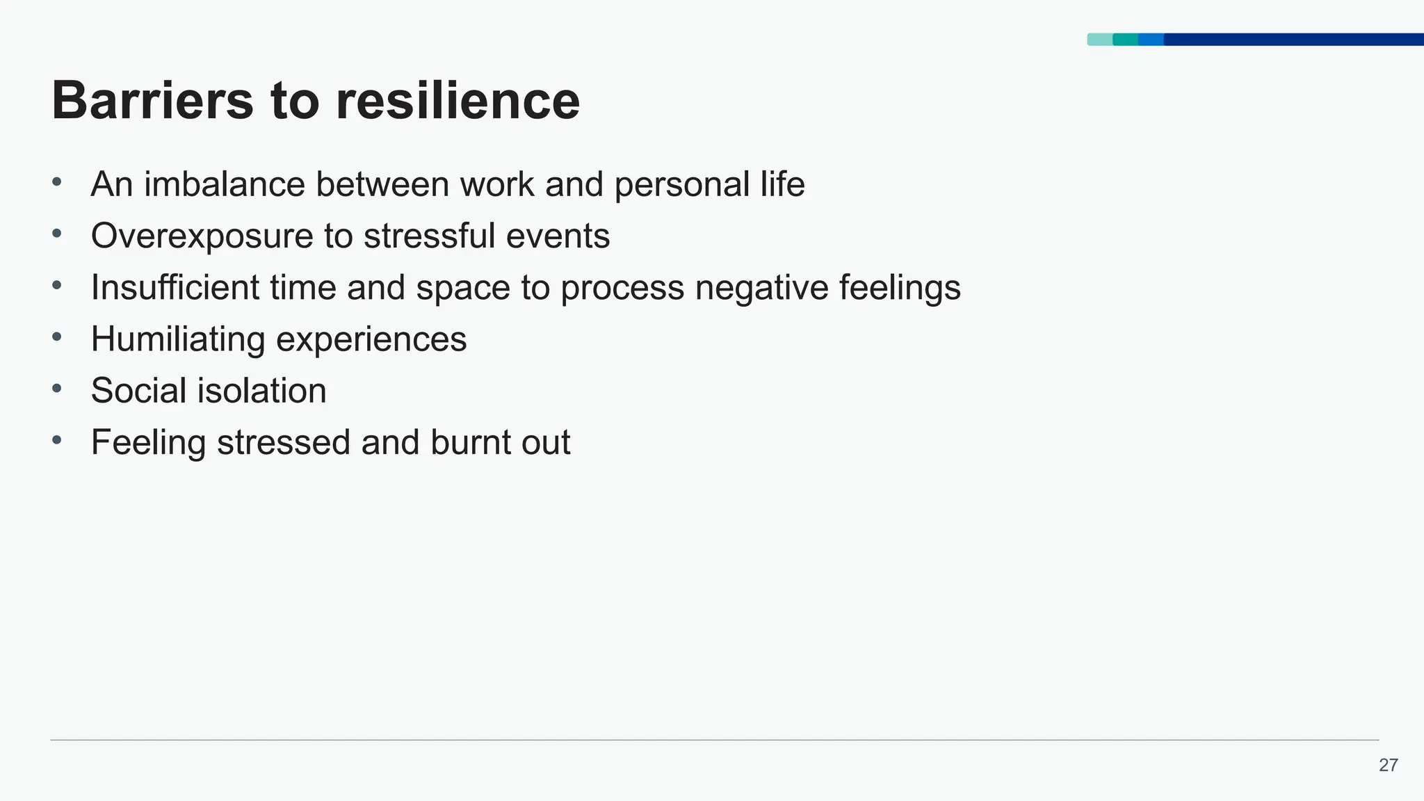 27
Barriers to resilience
• An imbalance between work and personal life
• Overexposure to stressful events
• Insufficient time and space to process negative feelings
• Humiliating experiences
• Social isolation
• Feeling stressed and burnt out
 