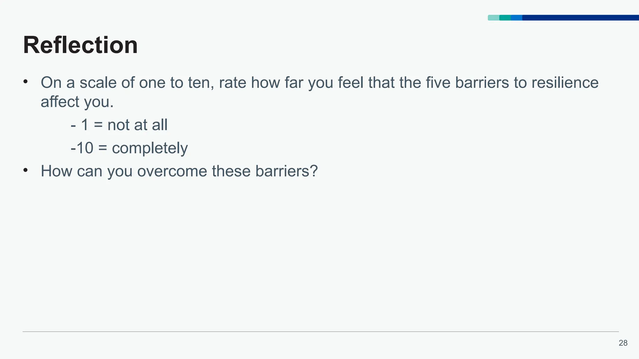 28
Reflection
• On a scale of one to ten, rate how far you feel that the five barriers to resilience
affect you.
- 1 = not at all
-10 = completely
• How can you overcome these barriers?
 