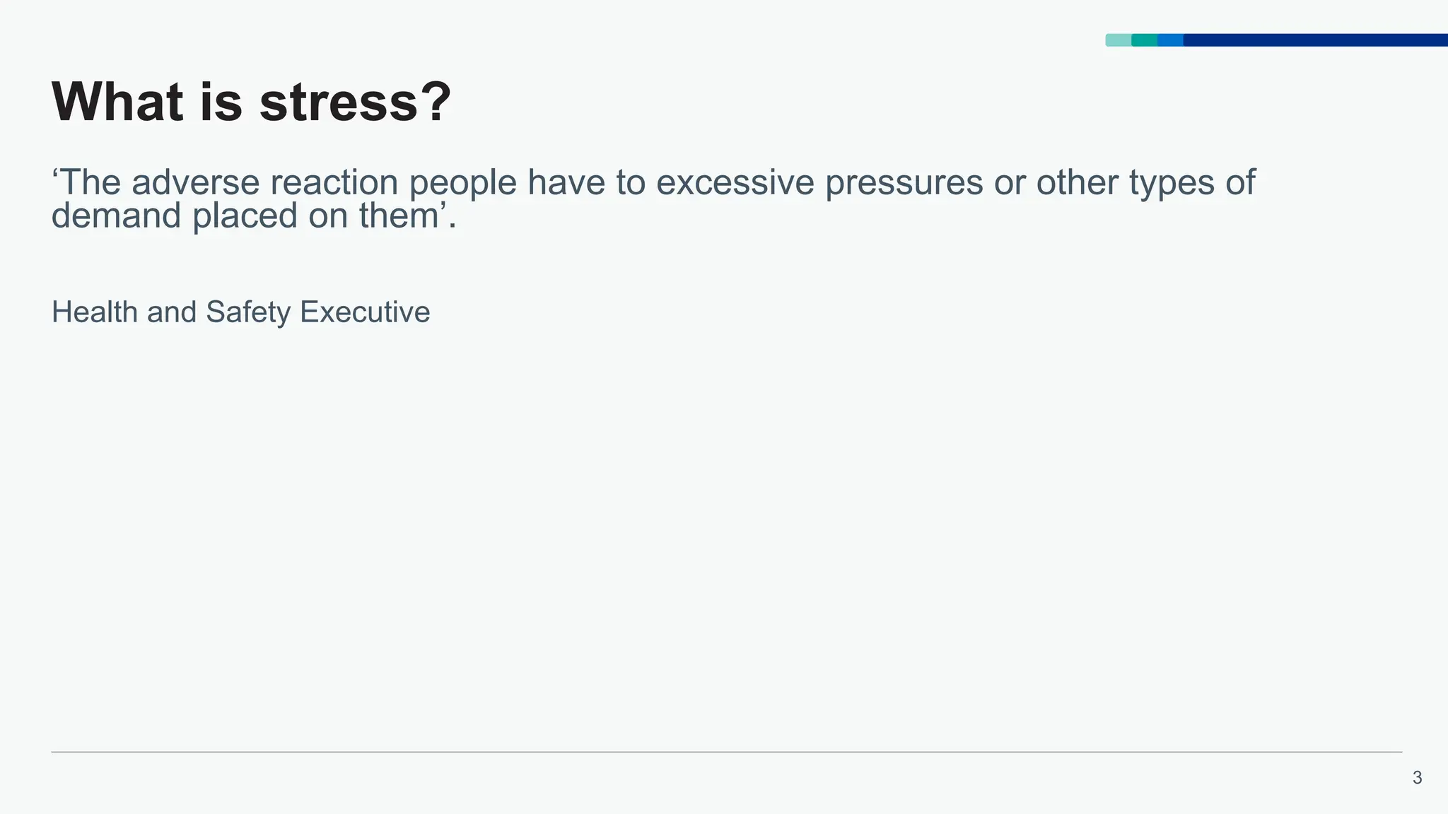 3
What is stress?
‘The adverse reaction people have to excessive pressures or other types of
demand placed on them’.
Health and Safety Executive
 