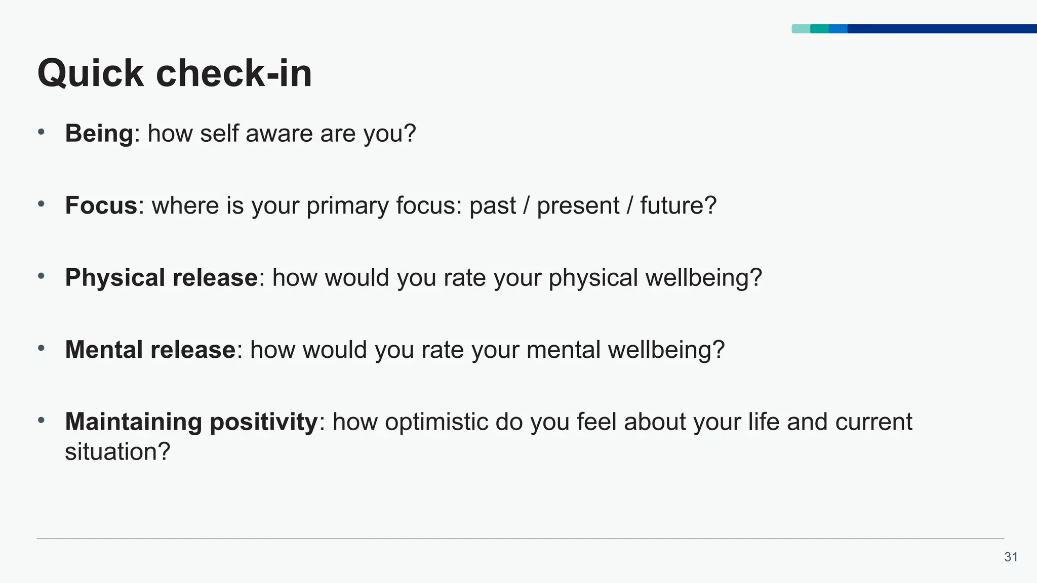 31
Quick check-in
• Being: how self aware are you?
• Focus: where is your primary focus: past / present / future?
• Physical release: how would you rate your physical wellbeing?
• Mental release: how would you rate your mental wellbeing?
• Maintaining positivity: how optimistic do you feel about your life and current
situation?
 