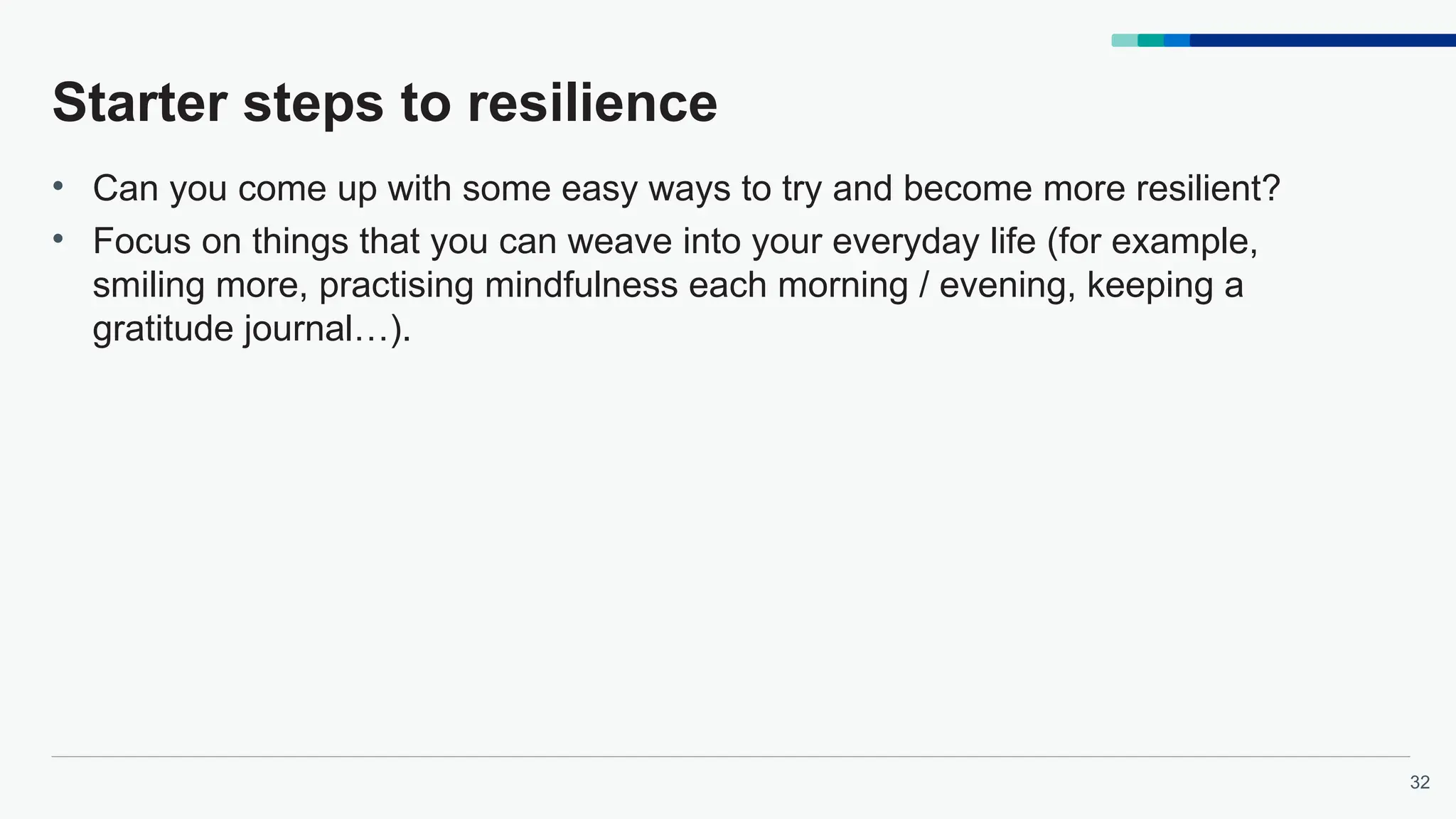32
Starter steps to resilience
• Can you come up with some easy ways to try and become more resilient?
• Focus on things that you can weave into your everyday life (for example,
smiling more, practising mindfulness each morning / evening, keeping a
gratitude journal…).
 