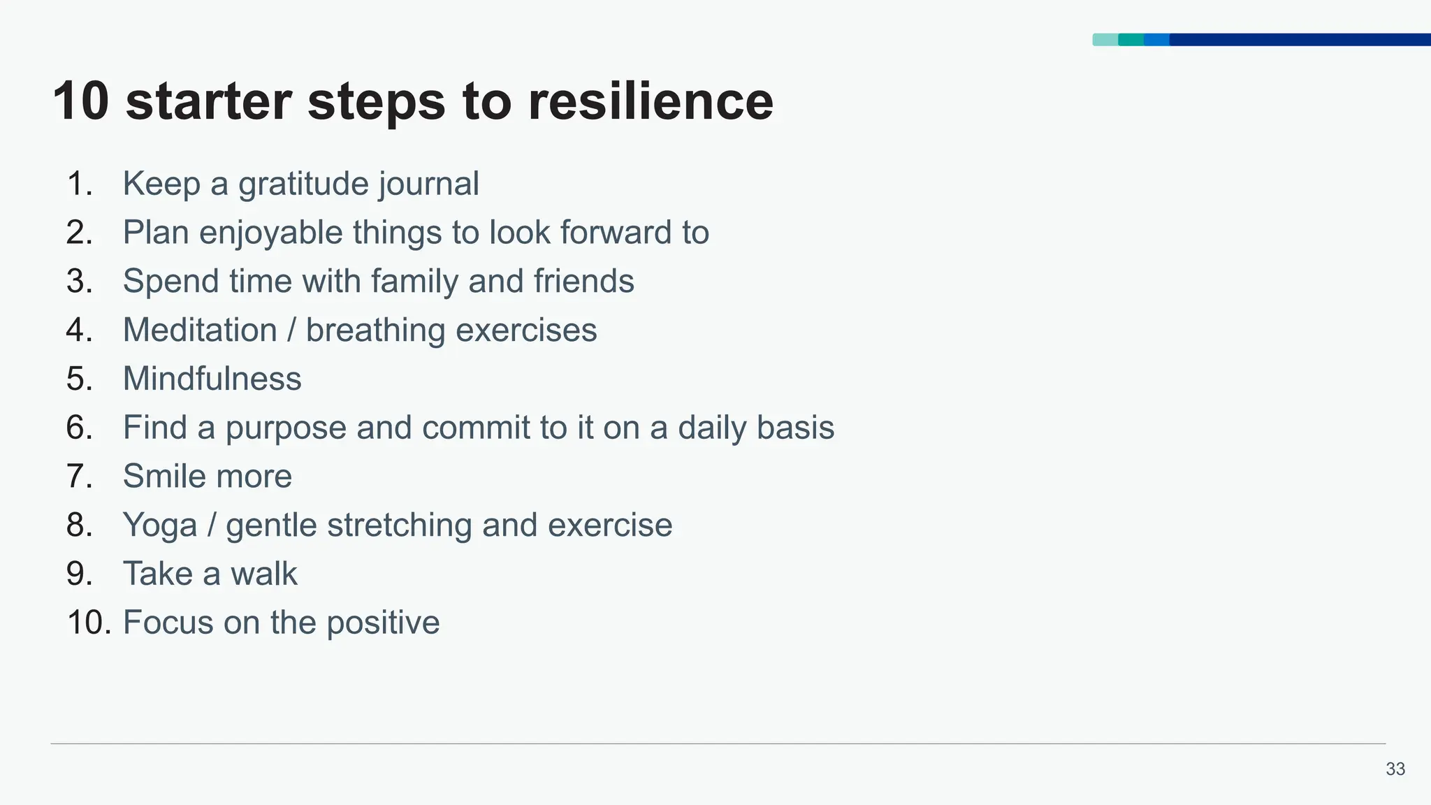 33
10 starter steps to resilience
1. Keep a gratitude journal
2. Plan enjoyable things to look forward to
3. Spend time with family and friends
4. Meditation / breathing exercises
5. Mindfulness
6. Find a purpose and commit to it on a daily basis
7. Smile more
8. Yoga / gentle stretching and exercise
9. Take a walk
10. Focus on the positive
 