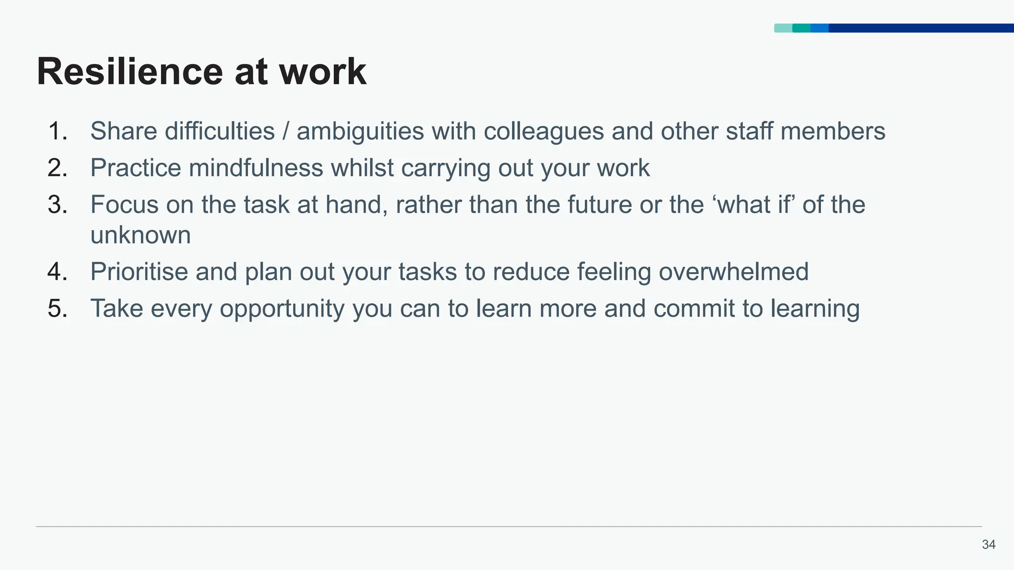 34
Resilience at work
1. Share difficulties / ambiguities with colleagues and other staff members
2. Practice mindfulness whilst carrying out your work
3. Focus on the task at hand, rather than the future or the ‘what if’ of the
unknown
4. Prioritise and plan out your tasks to reduce feeling overwhelmed
5. Take every opportunity you can to learn more and commit to learning
 