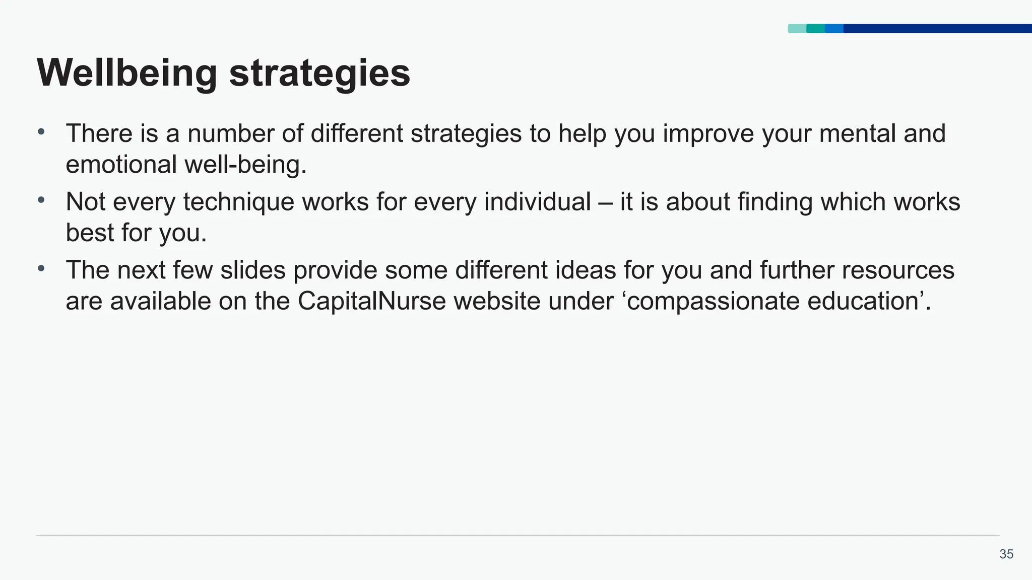 35
Wellbeing strategies
• There is a number of different strategies to help you improve your mental and
emotional well-being.
• Not every technique works for every individual – it is about finding which works
best for you.
• The next few slides provide some different ideas for you and further resources
are available on the CapitalNurse website under ‘compassionate education’.
 