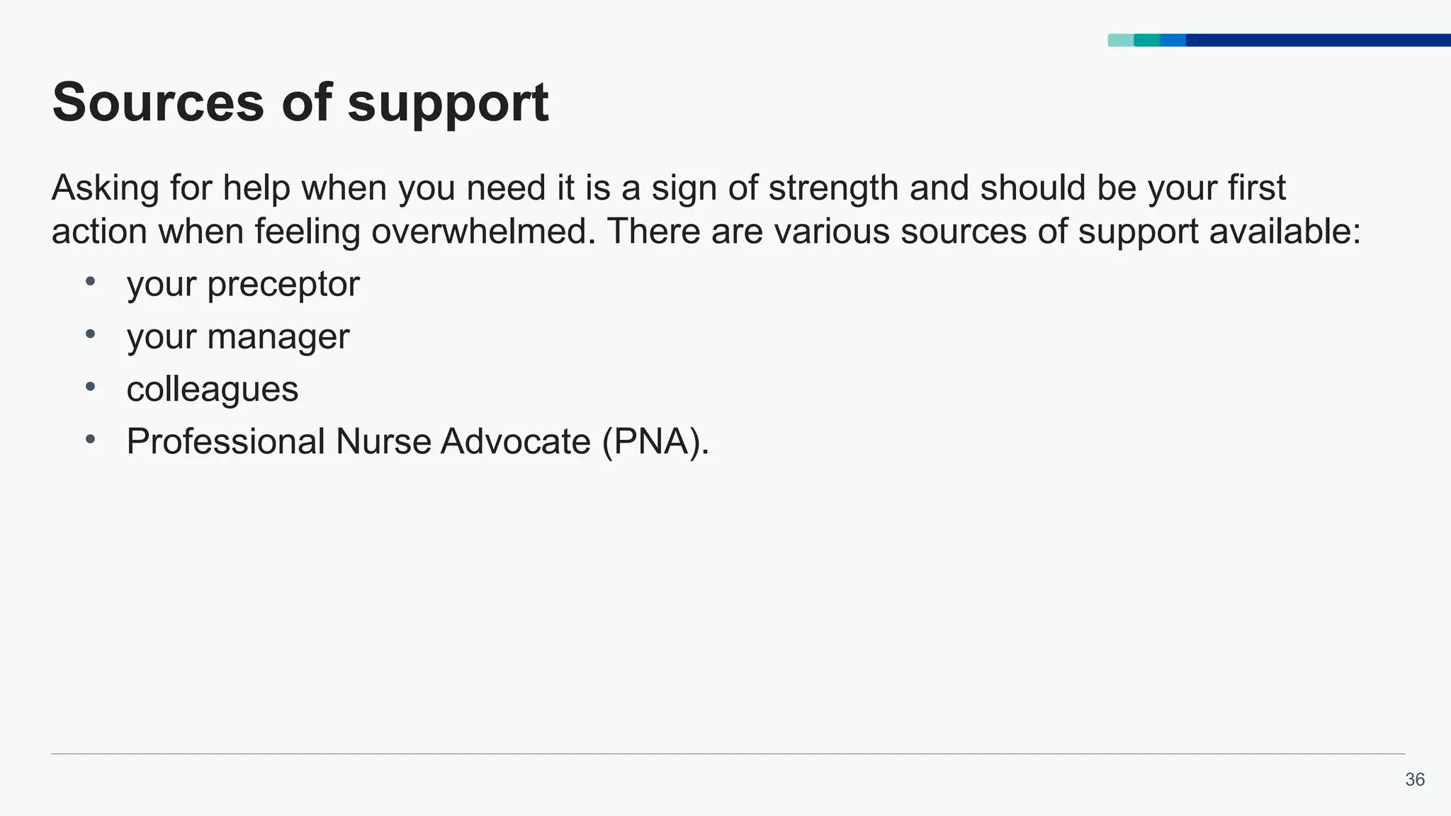 36
Sources of support
Asking for help when you need it is a sign of strength and should be your first
action when feeling overwhelmed. There are various sources of support available:
• your preceptor
• your manager
• colleagues
• Professional Nurse Advocate (PNA).
 