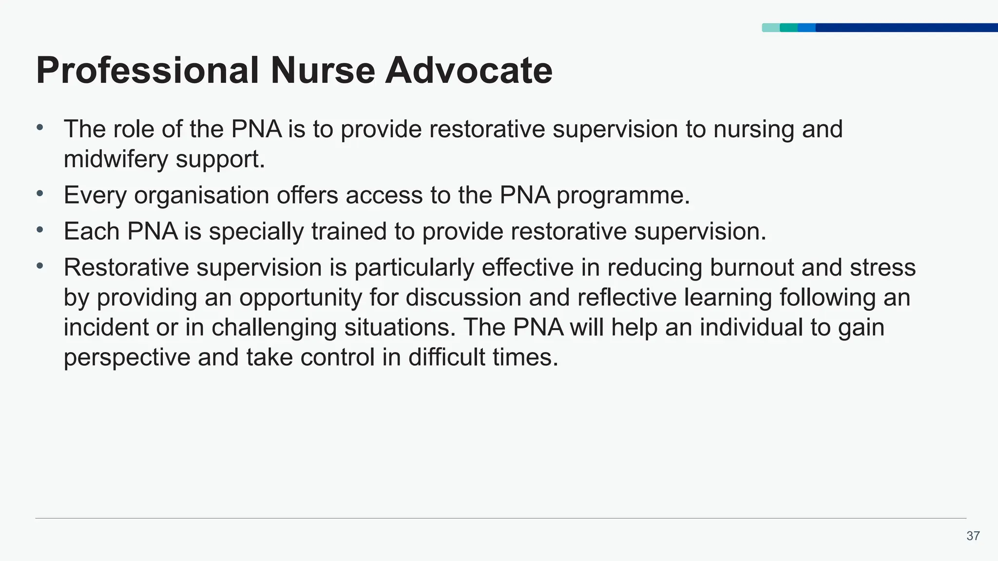 37
Professional Nurse Advocate
• The role of the PNA is to provide restorative supervision to nursing and
midwifery support.
• Every organisation offers access to the PNA programme.
• Each PNA is specially trained to provide restorative supervision.
• Restorative supervision is particularly effective in reducing burnout and stress
by providing an opportunity for discussion and reflective learning following an
incident or in challenging situations. The PNA will help an individual to gain
perspective and take control in difficult times.
 