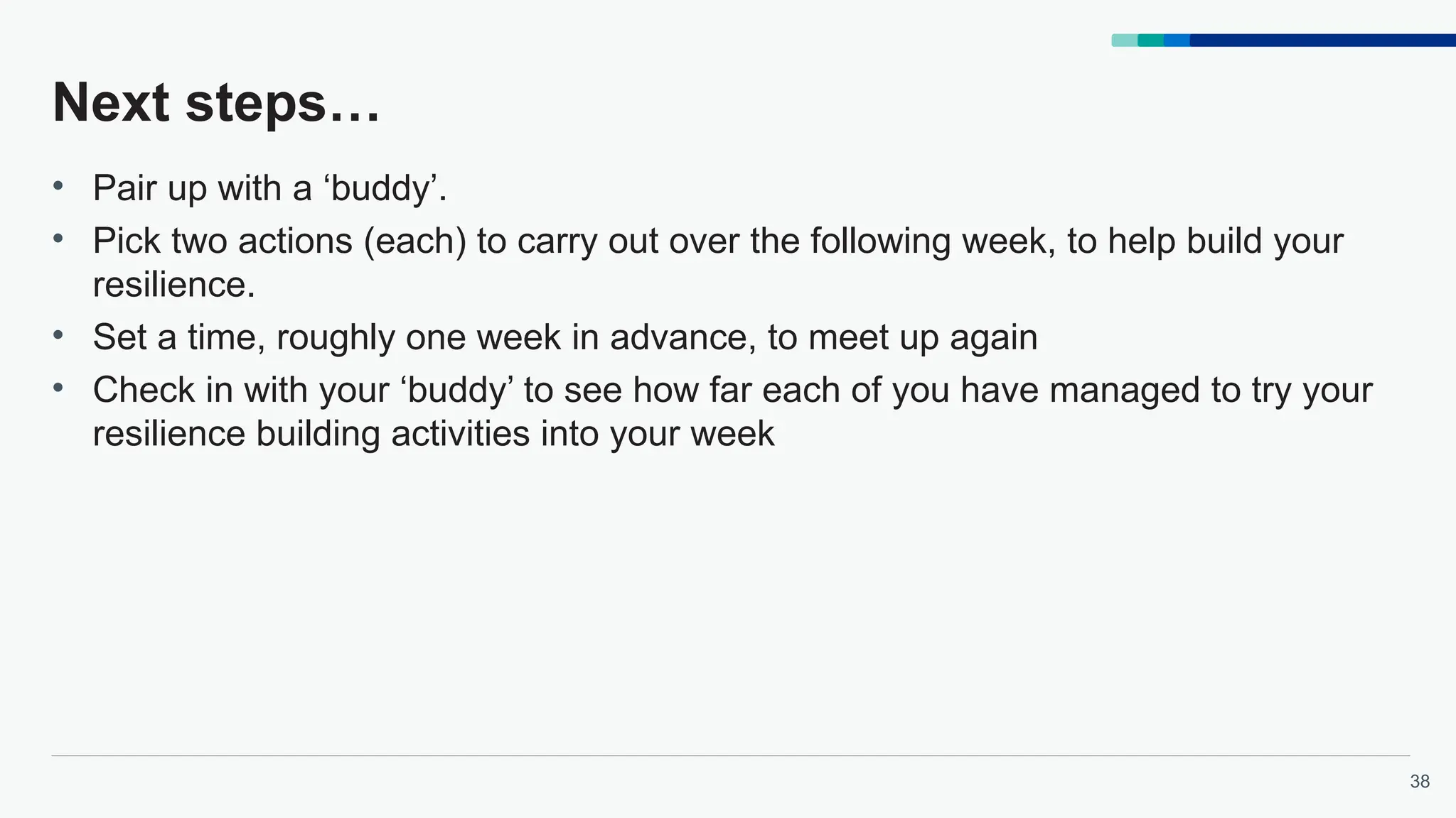 38
Next steps…
• Pair up with a ‘buddy’.
• Pick two actions (each) to carry out over the following week, to help build your
resilience.
• Set a time, roughly one week in advance, to meet up again
• Check in with your ‘buddy’ to see how far each of you have managed to try your
resilience building activities into your week
 