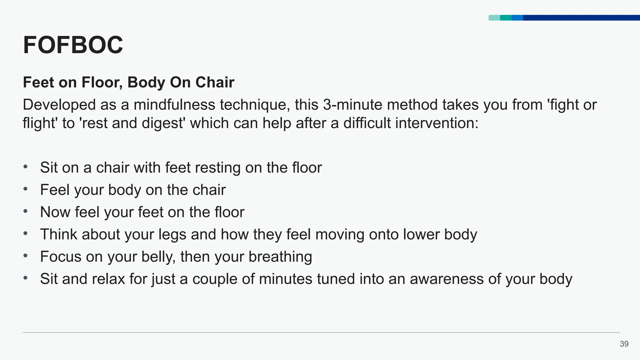 39
FOFBOC
Feet on Floor, Body On Chair
Developed as a mindfulness technique, this 3-minute method takes you from 'fight or
flight' to 'rest and digest' which can help after a difficult intervention:
• Sit on a chair with feet resting on the floor
• Feel your body on the chair
• Now feel your feet on the floor
• Think about your legs and how they feel moving onto lower body
• Focus on your belly, then your breathing
• Sit and relax for just a couple of minutes tuned into an awareness of your body
 