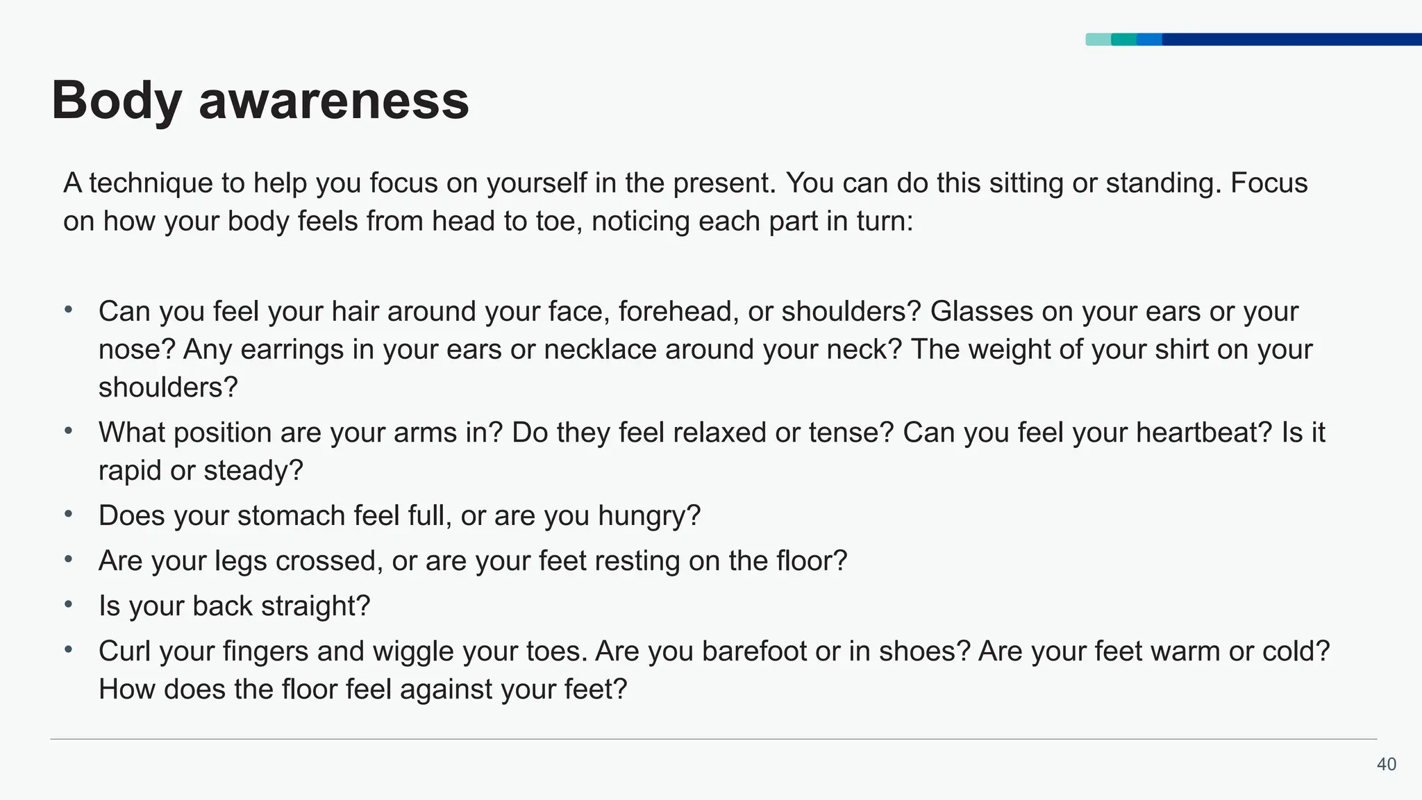 40
Body awareness
A technique to help you focus on yourself in the present. You can do this sitting or standing. Focus
on how your body feels from head to toe, noticing each part in turn:
• Can you feel your hair around your face, forehead, or shoulders? Glasses on your ears or your
nose? Any earrings in your ears or necklace around your neck? The weight of your shirt on your
shoulders?
• What position are your arms in? Do they feel relaxed or tense? Can you feel your heartbeat? Is it
rapid or steady?
• Does your stomach feel full, or are you hungry?
• Are your legs crossed, or are your feet resting on the floor?
• Is your back straight?
• Curl your fingers and wiggle your toes. Are you barefoot or in shoes? Are your feet warm or cold?
How does the floor feel against your feet?
 
