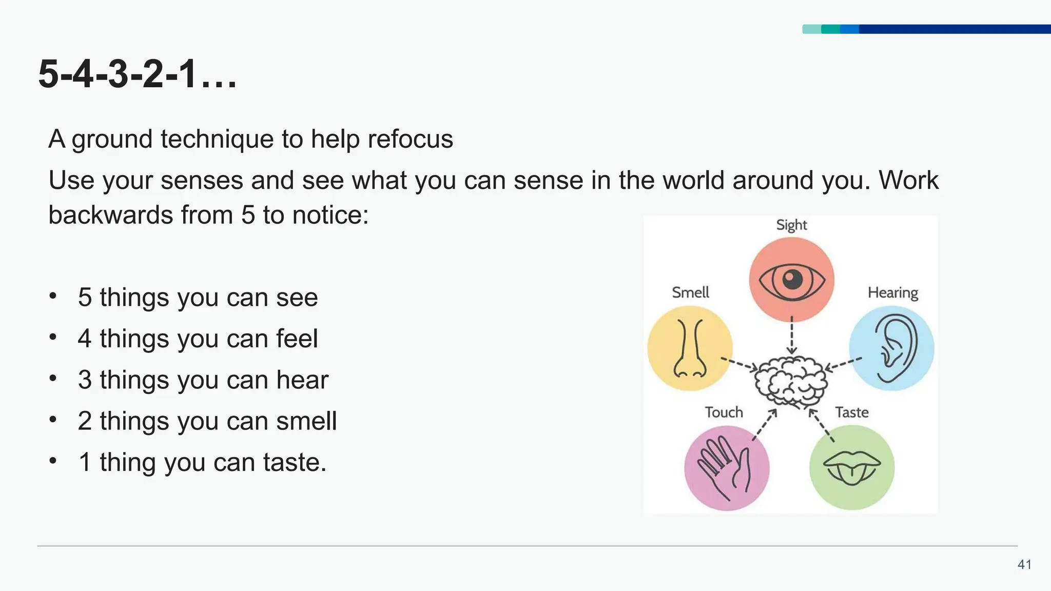 41
5-4-3-2-1…
A ground technique to help refocus
Use your senses and see what you can sense in the world around you. Work
backwards from 5 to notice:
• 5 things you can see
• 4 things you can feel
• 3 things you can hear
• 2 things you can smell
• 1 thing you can taste.
 
