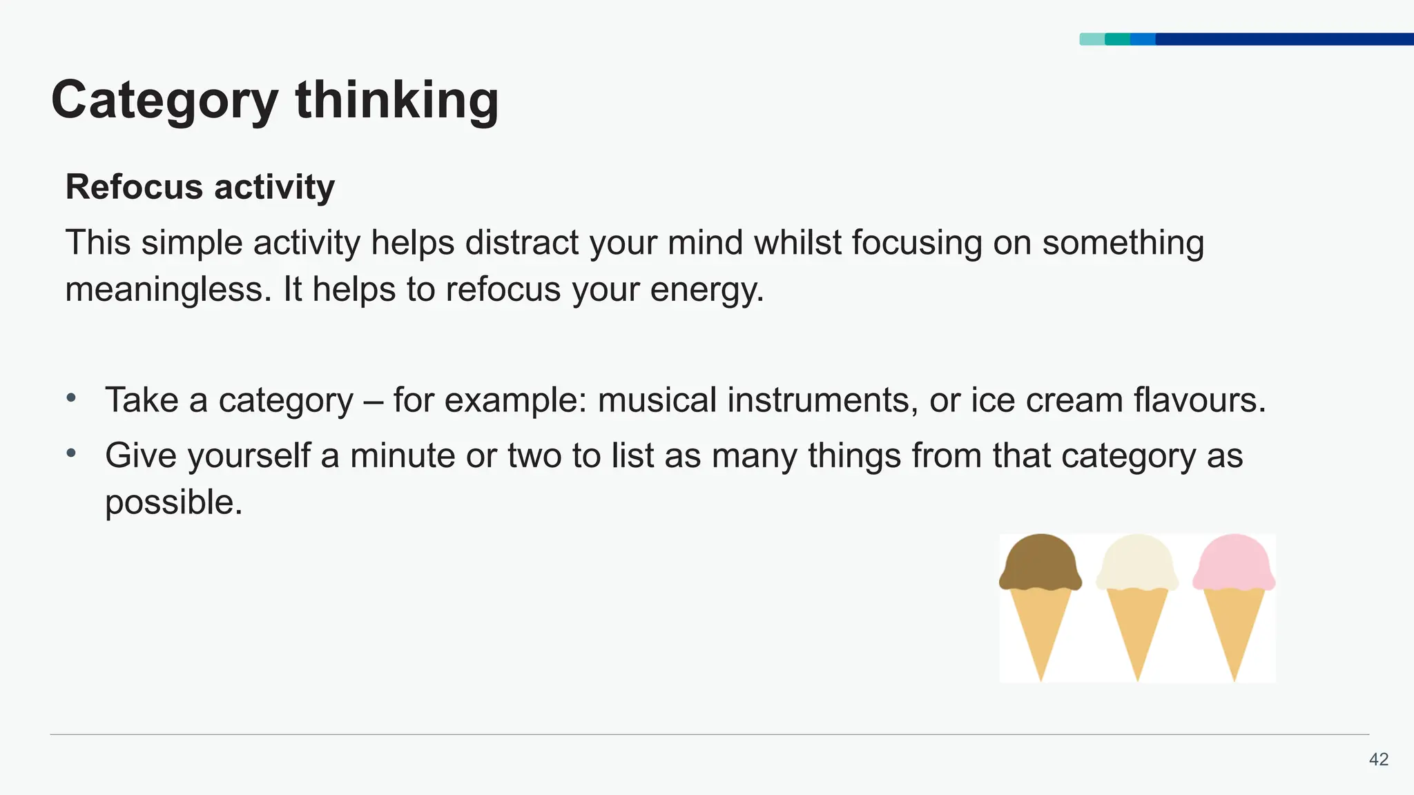 42
Category thinking
Refocus activity
This simple activity helps distract your mind whilst focusing on something
meaningless. It helps to refocus your energy.
• Take a category – for example: musical instruments, or ice cream flavours.
• Give yourself a minute or two to list as many things from that category as
possible.
 