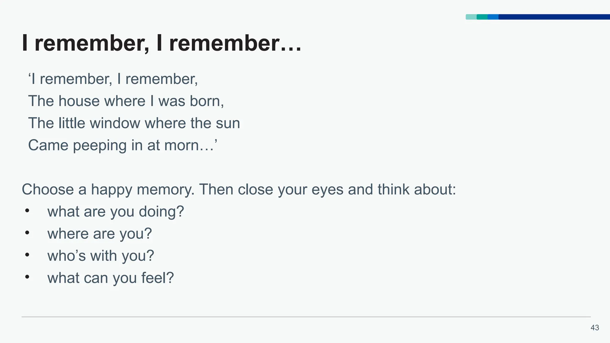 43
I remember, I remember…
‘I remember, I remember,
The house where I was born,
The little window where the sun
Came peeping in at morn…’
Choose a happy memory. Then close your eyes and think about:
• what are you doing?
• where are you?
• who’s with you?
• what can you feel?
 
