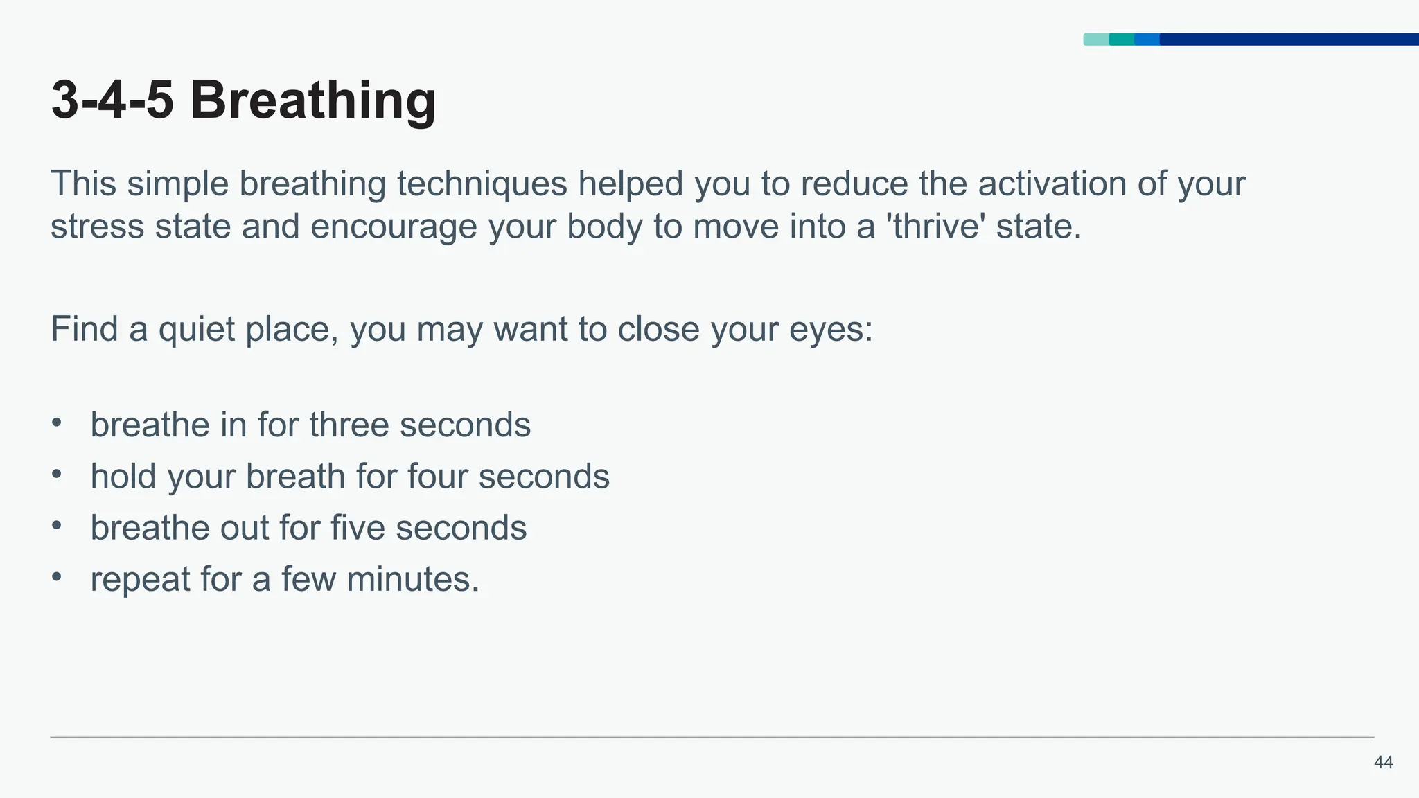 44
3-4-5 Breathing
This simple breathing techniques helped you to reduce the activation of your
stress state and encourage your body to move into a 'thrive' state.
Find a quiet place, you may want to close your eyes:
• breathe in for three seconds
• hold your breath for four seconds
• breathe out for five seconds
• repeat for a few minutes.
 