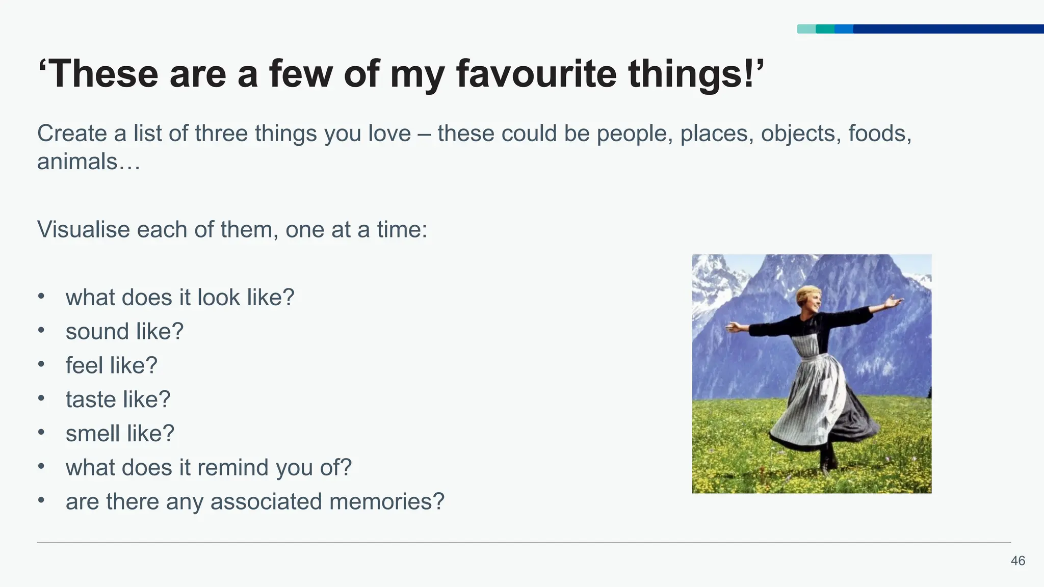 46
‘These are a few of my favourite things!’
Create a list of three things you love – these could be people, places, objects, foods,
animals…
Visualise each of them, one at a time:
• what does it look like?
• sound like?
• feel like?
• taste like?
• smell like?
• what does it remind you of?
• are there any associated memories?
 