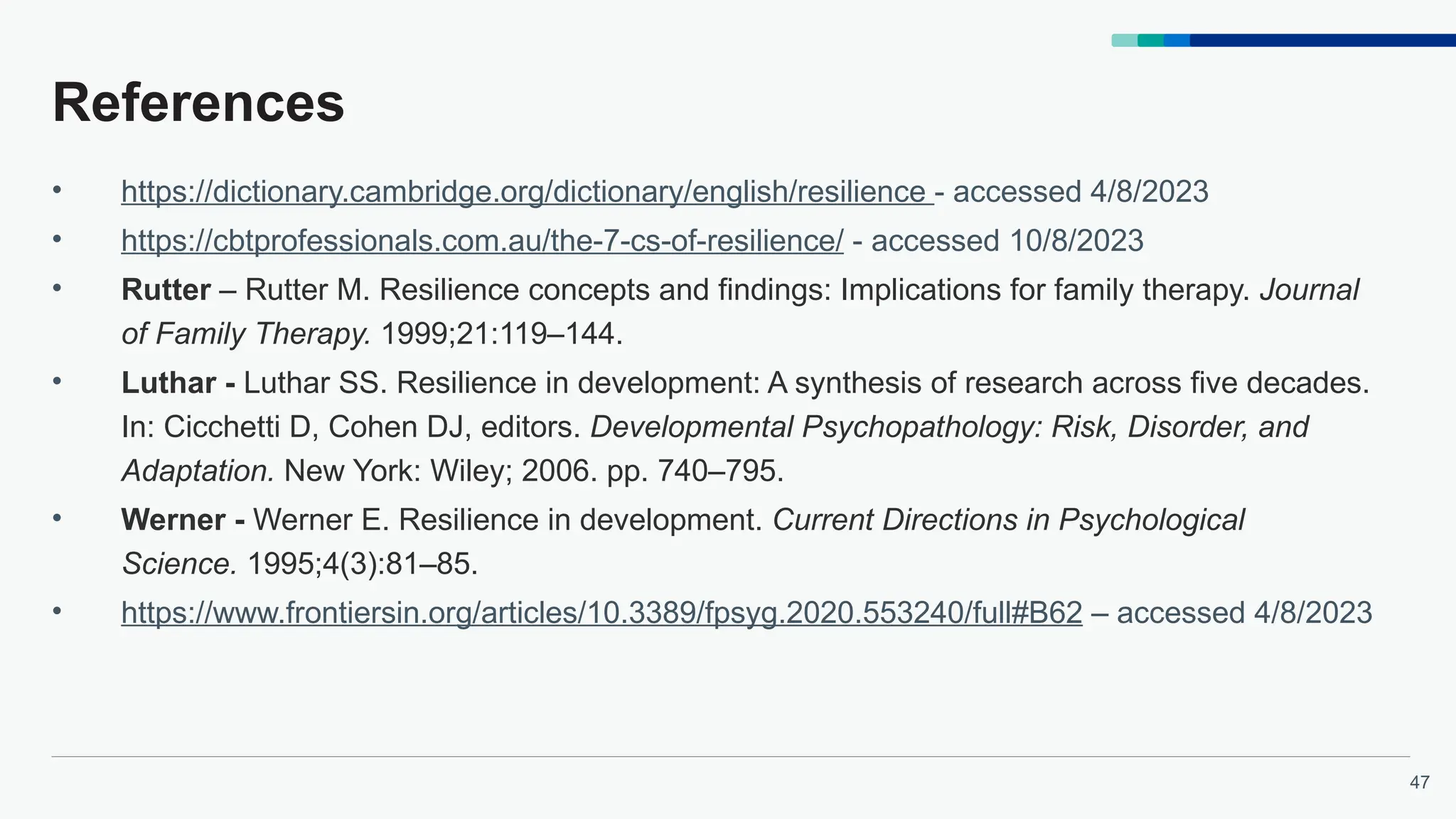 47
References
• https://dictionary.cambridge.org/dictionary/english/resilience - accessed 4/8/2023
• https://cbtprofessionals.com.au/the-7-cs-of-resilience/ - accessed 10/8/2023
• Rutter – Rutter M. Resilience concepts and findings: Implications for family therapy. Journal
of Family Therapy. 1999;21:119–144.
• Luthar - Luthar SS. Resilience in development: A synthesis of research across five decades.
In: Cicchetti D, Cohen DJ, editors. Developmental Psychopathology: Risk, Disorder, and
Adaptation. New York: Wiley; 2006. pp. 740–795.
• Werner - Werner E. Resilience in development. Current Directions in Psychological
Science. 1995;4(3):81–85.
• https://www.frontiersin.org/articles/10.3389/fpsyg.2020.553240/full#B62 – accessed 4/8/2023
 