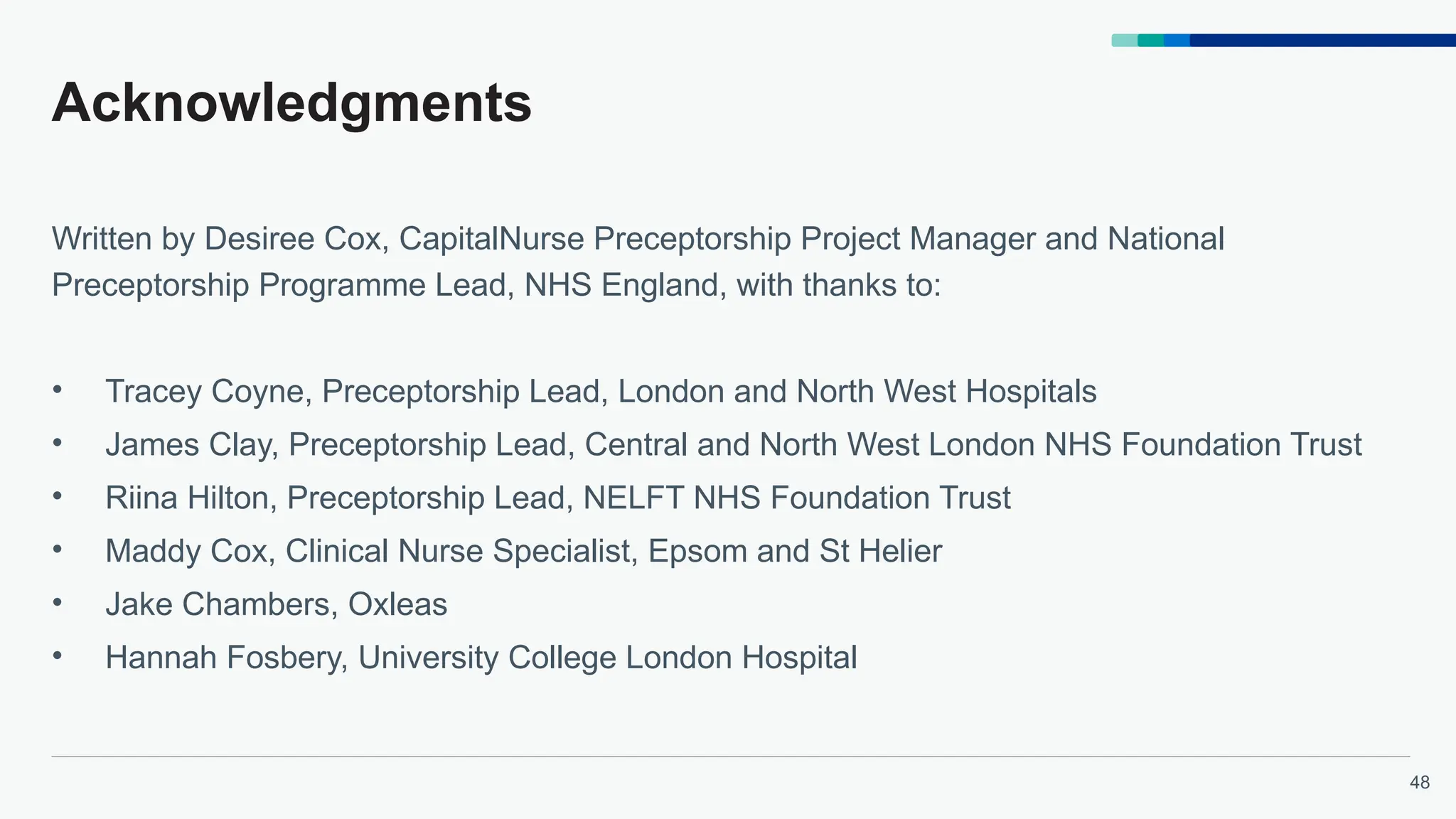 48
Acknowledgments
Written by Desiree Cox, CapitalNurse Preceptorship Project Manager and National
Preceptorship Programme Lead, NHS England, with thanks to:
• Tracey Coyne, Preceptorship Lead, London and North West Hospitals
• James Clay, Preceptorship Lead, Central and North West London NHS Foundation Trust
• Riina Hilton, Preceptorship Lead, NELFT NHS Foundation Trust
• Maddy Cox, Clinical Nurse Specialist, Epsom and St Helier
• Jake Chambers, Oxleas
• Hannah Fosbery, University College London Hospital
 