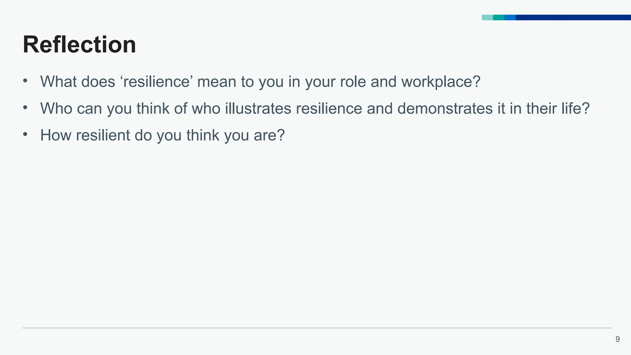 9
Reflection
• What does ‘resilience’ mean to you in your role and workplace?
• Who can you think of who illustrates resilience and demonstrates it in their life?
• How resilient do you think you are?
 