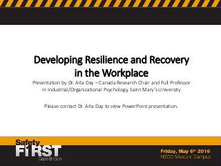 Developing Resilience and Recovery
in the Workplace
Presentation by Dr. Arla Day – Canada Research Chair and Full Professor
in Industrial/Organizational Psychology, Saint Mary’s University
Please contact Dr. Arla Day to view PowerPoint presentation.
 