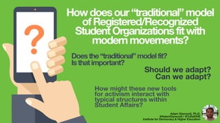 ? Should we adapt?
Can we adapt?
Adam Gismondi, Ph.D.
@AdamGismondi / @TuftsIDHE
Institute for Democracy & Higher Education
Howdoesour“traditional”model
ofRegistered/Recognized
StudentOrganizationsfitwith
modernmovements?
Doesthe“traditional”modelfit?
Isthatimportant?
How might these new tools
for activism interact with
typical structures within
Student Aﬀairs?
 