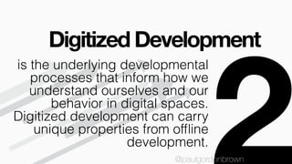Digitized Development
@paulgordonbrown
is the underlying developmental
processes that inform how we
understand ourselves and our
behavior in digital spaces.
Digitized development can carry
unique properties from ofﬂine
development.
@paulgordonbrown
 