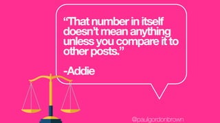 “Thatnumberinitself
doesn’tmeananything
unlessyoucompareitto
otherposts.”
-Addie
@paulgordonbrown
 