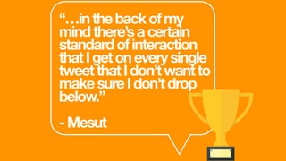 “…inthebackofmy
mindthere’sacertain
standardofinteraction
thatIgetoneverysingle
tweetthatIdon’twantto
makesureIdon’tdrop
below.”
-Mesut
 