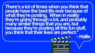 There'salotoftimeswhenyouthinkthat
peoplehavethebestlifeeverbecauseof
whatthey'reposting. Wheninreality
they'regoingthroughalot,andprobably
manysimilarthingsthatyouare,but
becausethey'repostingallthisfunstuff,
youthinkthattheirlivesareperfect.”
-Hallie
 