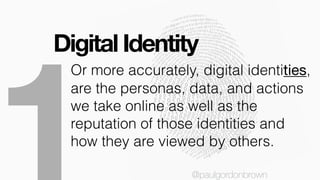 Digital Identity
@paulgordonbrown
Or more accurately, digital identities,
are the personas, data, and actions
we take online as well as the
reputation of those identities and
how they are viewed by others.
@paulgordonbrown
 