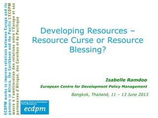 Isabelle Ramdoo
European Centre for Development Policy Management
Bangkok, Thailand, 11 – 13 June 2013
Developing Resources –
Resource Curse or Resource
Blessing?
 