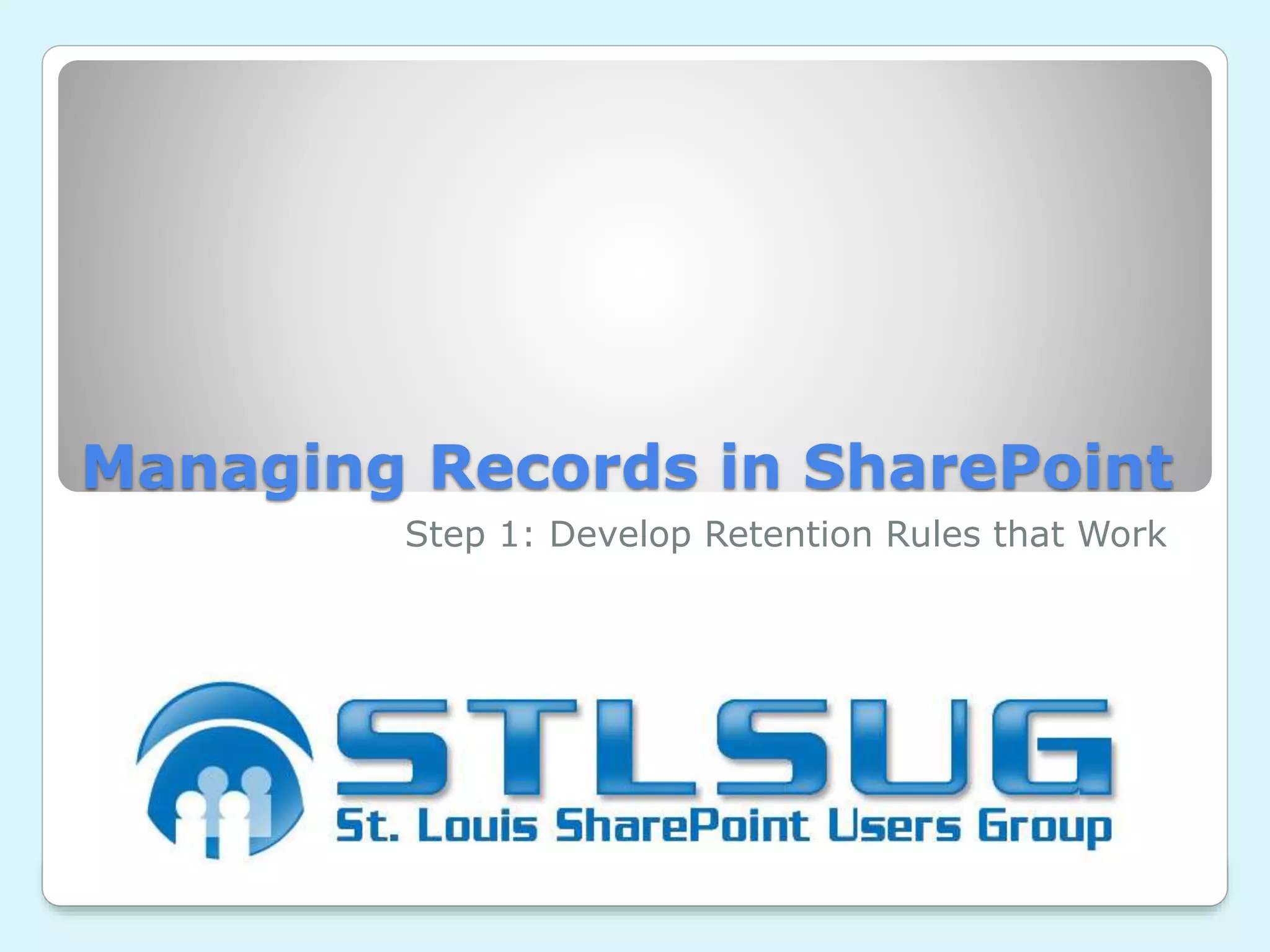Managing Records in SharePoint
Step 1: Develop Retention Rules that Work
 