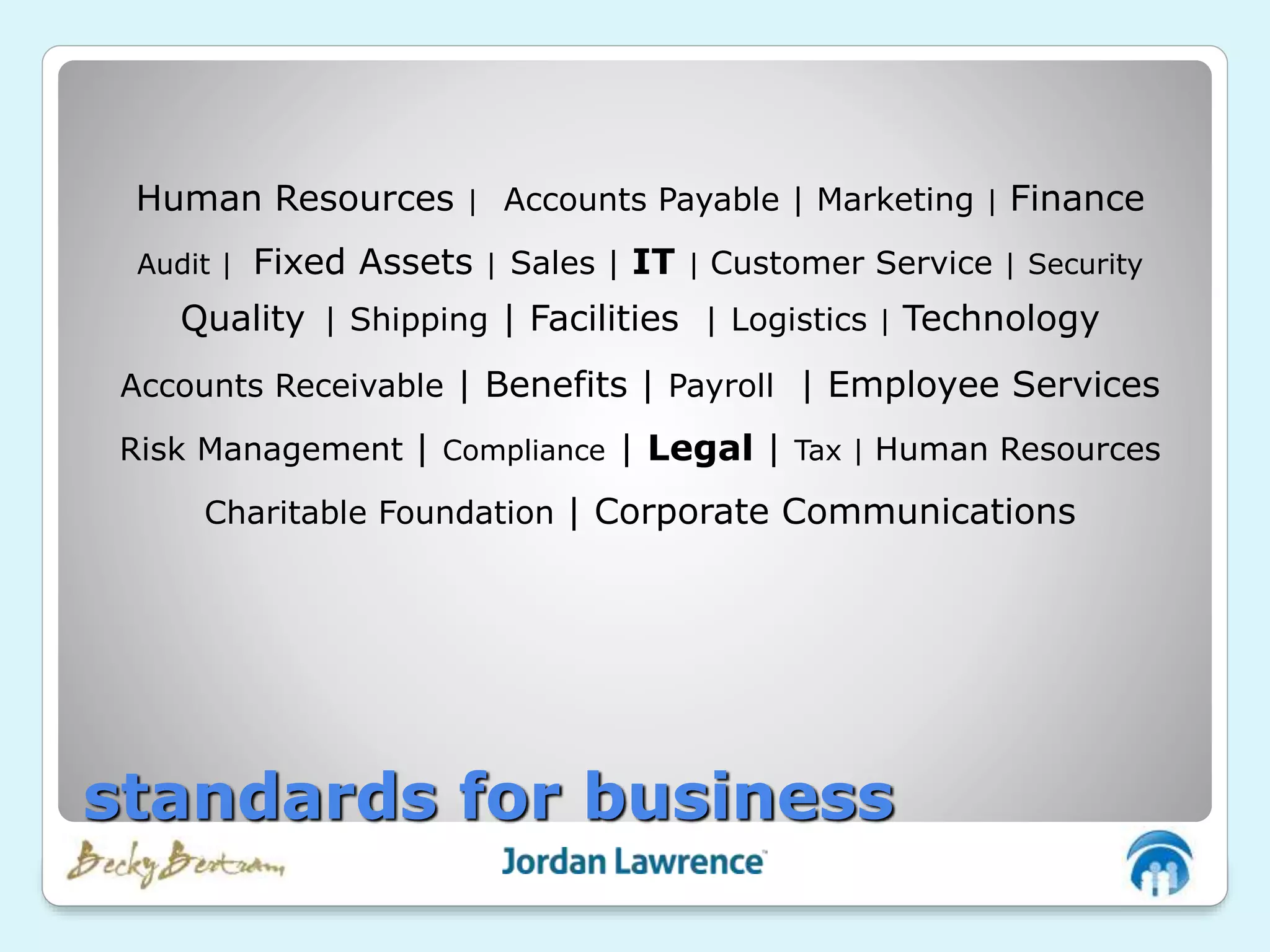 Human Resources | Accounts Payable | Marketing | Finance
Audit | Fixed Assets | Sales | IT | Customer Service | Security
Quality | Shipping | Facilities | Logistics | Technology
Accounts Receivable | Benefits | Payroll | Employee Services
Risk Management | Compliance | Legal | Tax | Human Resources
Charitable Foundation | Corporate Communications
standards for business
 