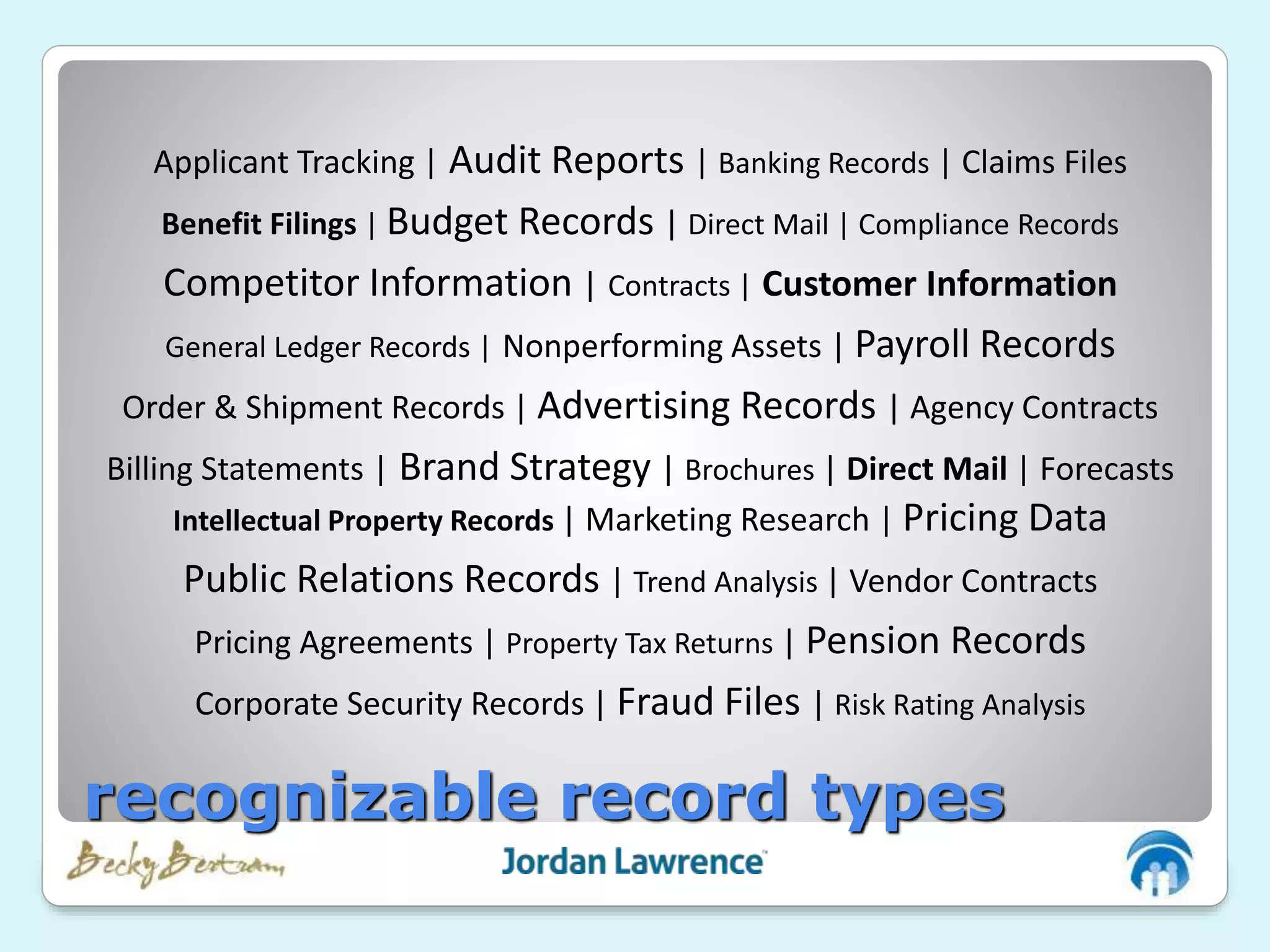 Applicant Tracking | Audit Reports | Banking Records | Claims Files
Benefit Filings | Budget Records | Direct Mail | Compliance Records
Competitor Information | Contracts | Customer Information
General Ledger Records | Nonperforming Assets | Payroll Records
Order & Shipment Records | Advertising Records | Agency Contracts
Billing Statements | Brand Strategy | Brochures | Direct Mail | Forecasts
Intellectual Property Records | Marketing Research | Pricing Data
Public Relations Records | Trend Analysis | Vendor Contracts
Pricing Agreements | Property Tax Returns | Pension Records
Corporate Security Records | Fraud Files | Risk Rating Analysis
recognizable record types
 