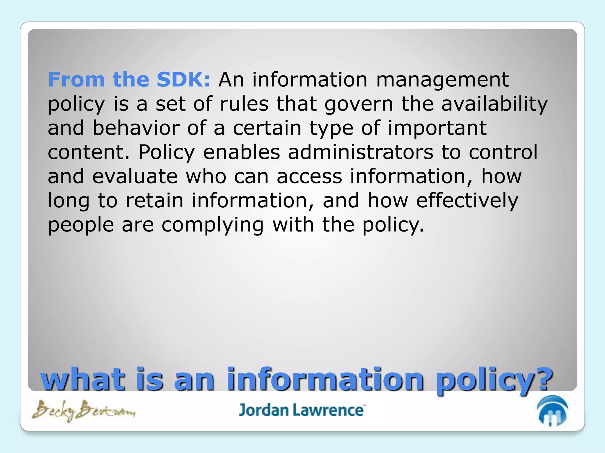 From the SDK: An information management
policy is a set of rules that govern the availability
and behavior of a certain type of important
content. Policy enables administrators to control
and evaluate who can access information, how
long to retain information, and how effectively
people are complying with the policy.
what is an information policy?
 