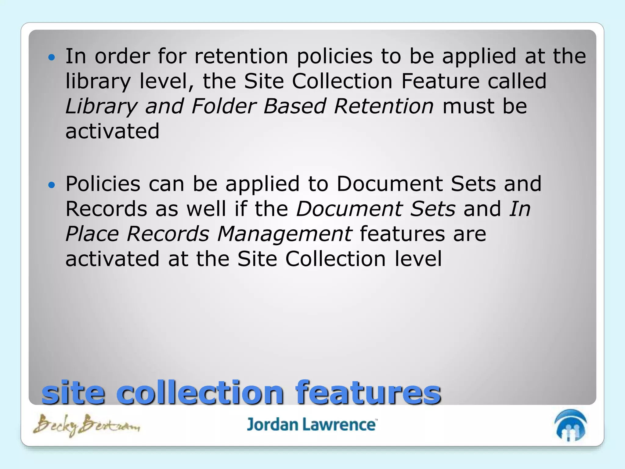  In order for retention policies to be applied at the
library level, the Site Collection Feature called
Library and Folder Based Retention must be
activated
 Policies can be applied to Document Sets and
Records as well if the Document Sets and In
Place Records Management features are
activated at the Site Collection level
site collection features
 