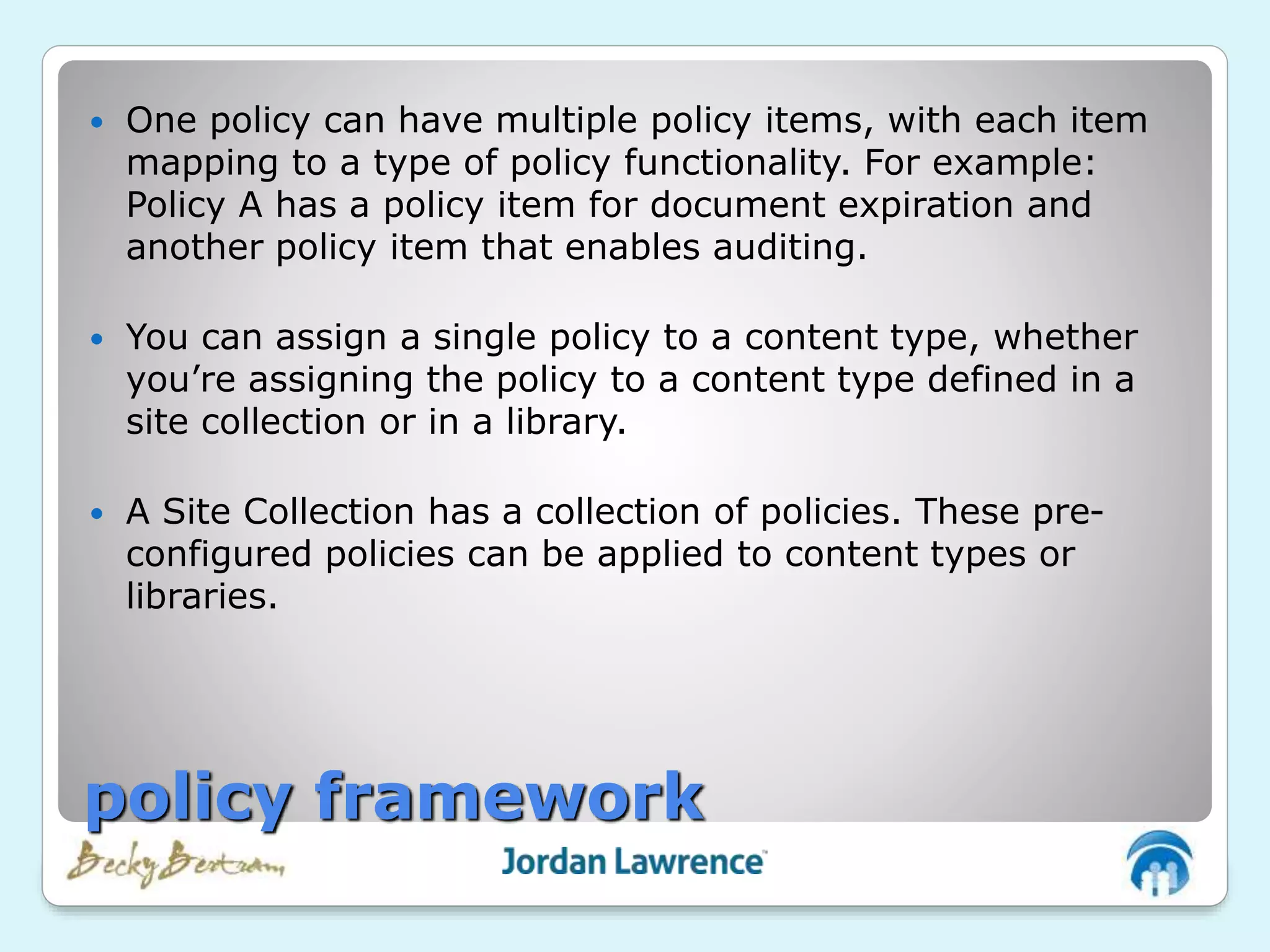  One policy can have multiple policy items, with each item
mapping to a type of policy functionality. For example:
Policy A has a policy item for document expiration and
another policy item that enables auditing.
 You can assign a single policy to a content type, whether
you’re assigning the policy to a content type defined in a
site collection or in a library.
 A Site Collection has a collection of policies. These pre-
configured policies can be applied to content types or
libraries.
policy framework
 